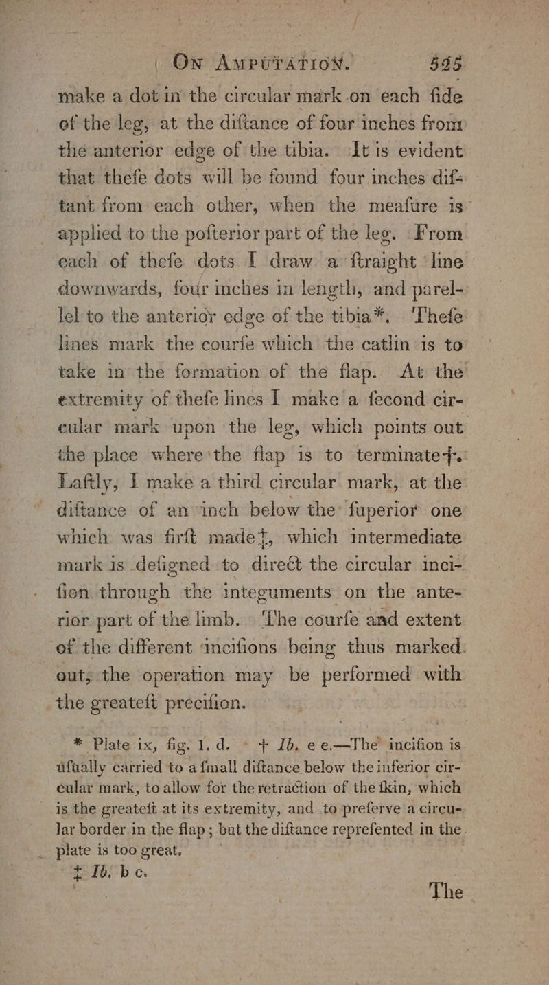 make a dot in the circular mark-on each fide of the leg, at the diftance of four inches from the anterior edge of the tibia. It is evident that thefe dots will be found four inches difs tant from each other, when the meafure is applied to the pofterior part of the leg. From each of thefe dots I draw a ftraipht line downwards, four inches in length, and parel- lel to the anterior ed ge of the tibia®. ‘Thefe lines mark the courfe which’ the catlin is to take in the formation of the flap. At the extremity of thefe lines I make a fecond cir- cular mark upon the leg, which points out the place where'the flap is to terminate}. Lafily, I make a third circular mark, at the diftance of an inch below the fuperior one which was firft madet, which intermediate mark is defigned to direét the circular inci-. fion through the integuments on the ante- rior part of the limb. ‘The courfe and extent of the different incifions being thus marked. out; the operation may be performed with the greateft precifion. * Plate ix, fig. 1.d. © + 1b. ee.—The incifion is ufually carried to a {mall diftance below the inferior cir- cular mark, to allow for the retraction of the fkin, which is the greateft at its extremity, and to preferve a circu-. lar border in the flap ; but the diftance reprefented in the. | eh is too great. t 1b. be. . The.
