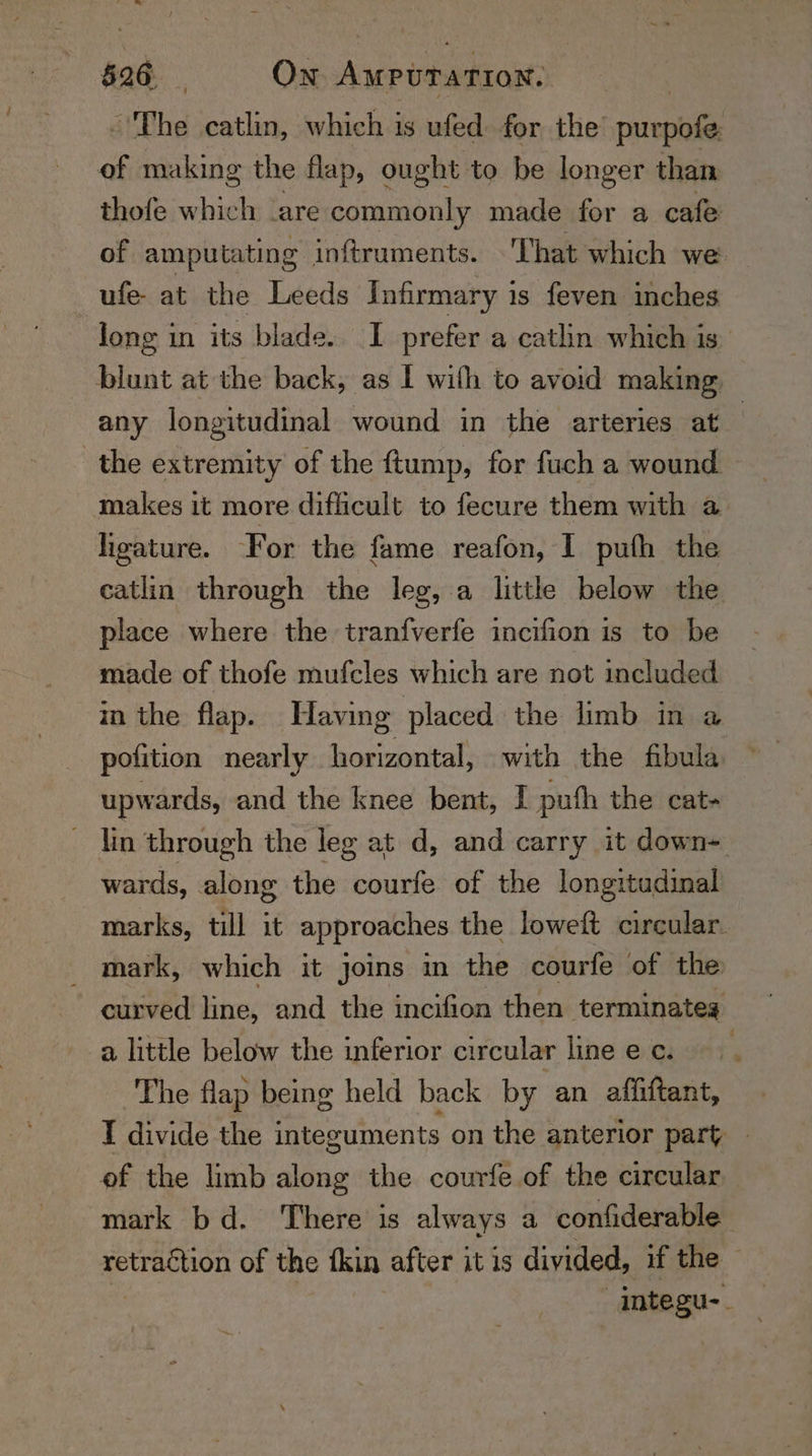 ~The catlin, which is ufed for the’ rare. of making the flap, ought to be longer than thofe which ‘are commonly made for a cafe of amputating inftruments. That which we ufe- at the Leeds Infirmary is feven inches long in its blade. I prefer a catlin which is blunt at the back, as I with to avoid making: any longitudinal wound in the arteries at . the extremity of the ftump, for fuch a wound makes it more difficult to fecure them with a ligature. For the fame reafon, I pufh the eatlin through the leg, a litthe below the place where the tranfverfe incifion is to be made of thofe mufcles which are not included in the flap. Having placed the limb in a pofition nearly horizontal, with the fibula upwards, and the knee bent, I pufh the cat- lin through the leg at d, and carry it down~ wards, along the courfe of the longitudinal marks, till it approaches the loweft circular. mark, which it joins in the courfe of the curved line, and the incifion then terminateg a little below the inferior circular linee c. The flap being held back by an affiftant, I divide the integuments on the anterior part | of the limb along the courfe of the circular mark bd. There is always a confiderable abt dae of the fin after it is divided, if the integu--