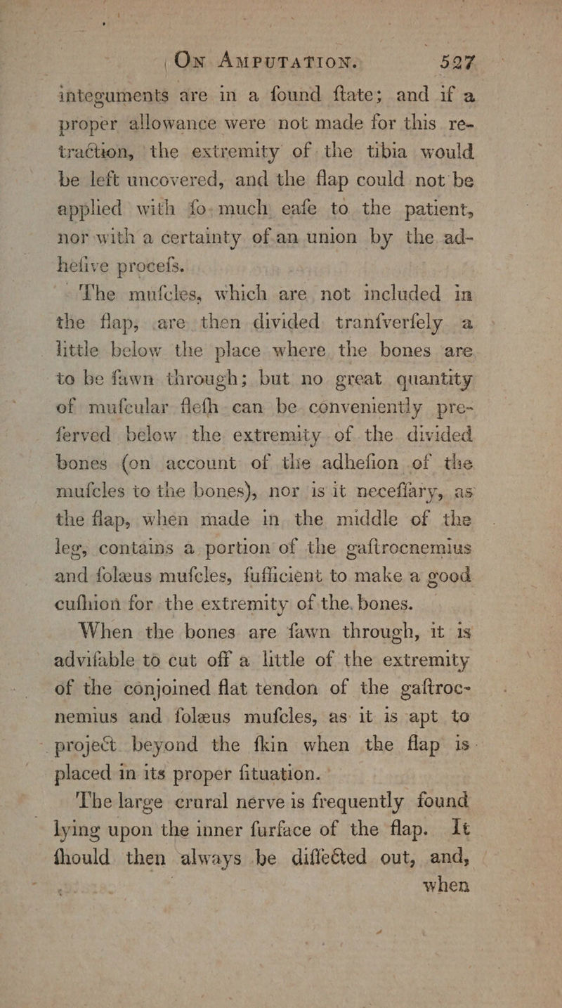 integuments are in a found ftate; and if a proper allowance were not made for this. re- traéiion, the extremity of the tibia would be left uncovered, and the flap could not be applied with fo,much eafe to the patient, nor with a certainty of.an union by the. ad- helive proceis. ~The mufcles, which are not included in the flap, .are then divided: tranfverfely a little below the place where the bones are to be fawn through; but no great quantity of mufcular flefh_can be conveniently pre- ferved below the extremity of the. divided bones {on account of tie adhefion of the mufcles to the bones), nor is it neceflary, as the flap, when made in. the middle of the leg, contains a portion of the gaftrocnemius and foleus mufcles, fufficient to make a good cufhion for the extremity of the. bones. When the bones are fawn through, it 1s advifable to cut off a little of the extremity of the conjoined flat tendon of the gaftroc- nemius and foleus mufcles, as it is apt to project beyond the fkin when the flap is. placed in its proper fituation. ° The large crural nerve is frequently found lying upon the inner furface of the flap. It fhould then always be diflected out, and, ig. a when