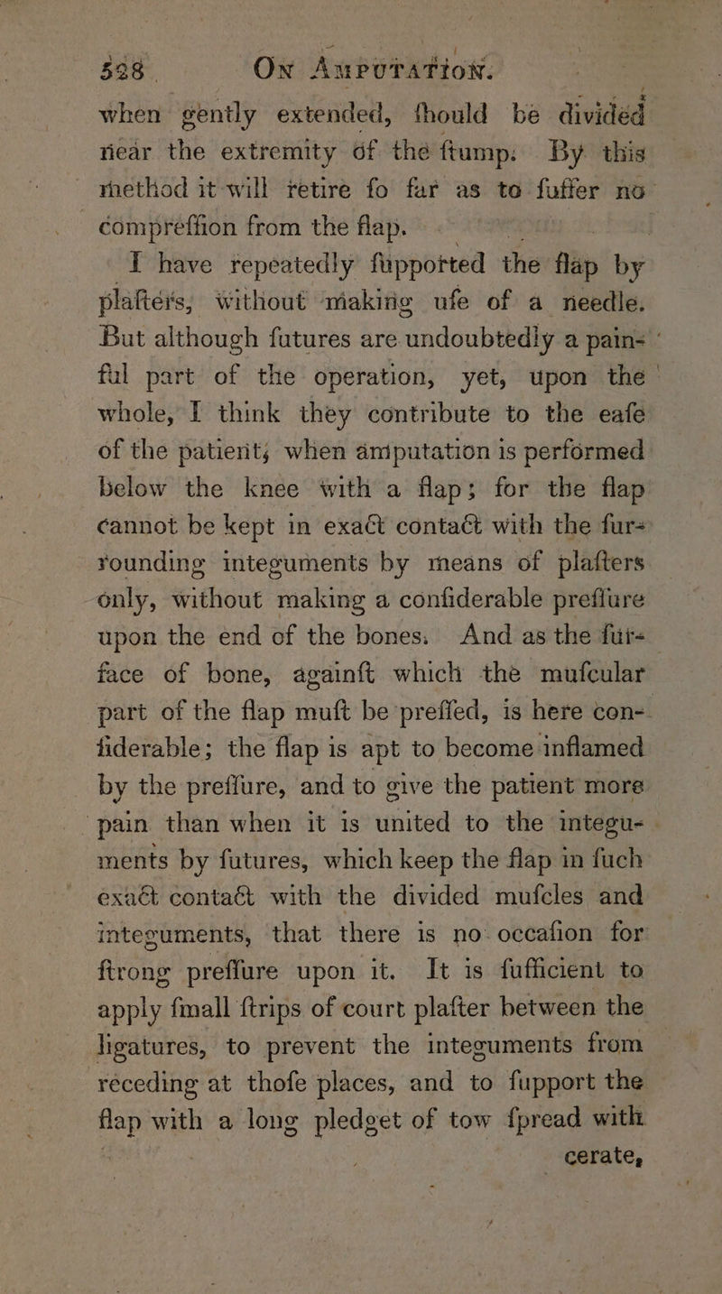 338. On Aupotation. when gently extended, fhould be divided riear the extremity of the ftump: By. this rnethod it will retire fo far as to fufter no | compreffion from the flap. | I have repeatedly fuppotted the flip by plahters, without making ufe of a needle. But although futures are undoubtedly a pains: ful part of the operation, yet, upon the whole, I think they contribute to the eafe of the patierit; when aniputation is performed below the knee with a flap; for the flap cannot be kept in exaét contact with the fur+ rounding integuments by means of plafters only, without making a confiderable prefiure upon the end of the bones. And as the fui+ face of bone, againft which the mufcular part of the flap muft be preffed, is here con=. fiderable; the flap is apt to become inflamed by the preffure, and to vive the patient more pain than when it is united to the integu- ments by futures, which keep the flap in fuch exaét contaét with the divided mufcles and integuments, that there is no: occafion for: ftrong preffure upon it. It is fufficient to apply {mall {trips of court platter between the ligatures, to prevent the integuments from receding at thofe places, and to fupport the flap with a long pledget of tow fpread with . cerate,