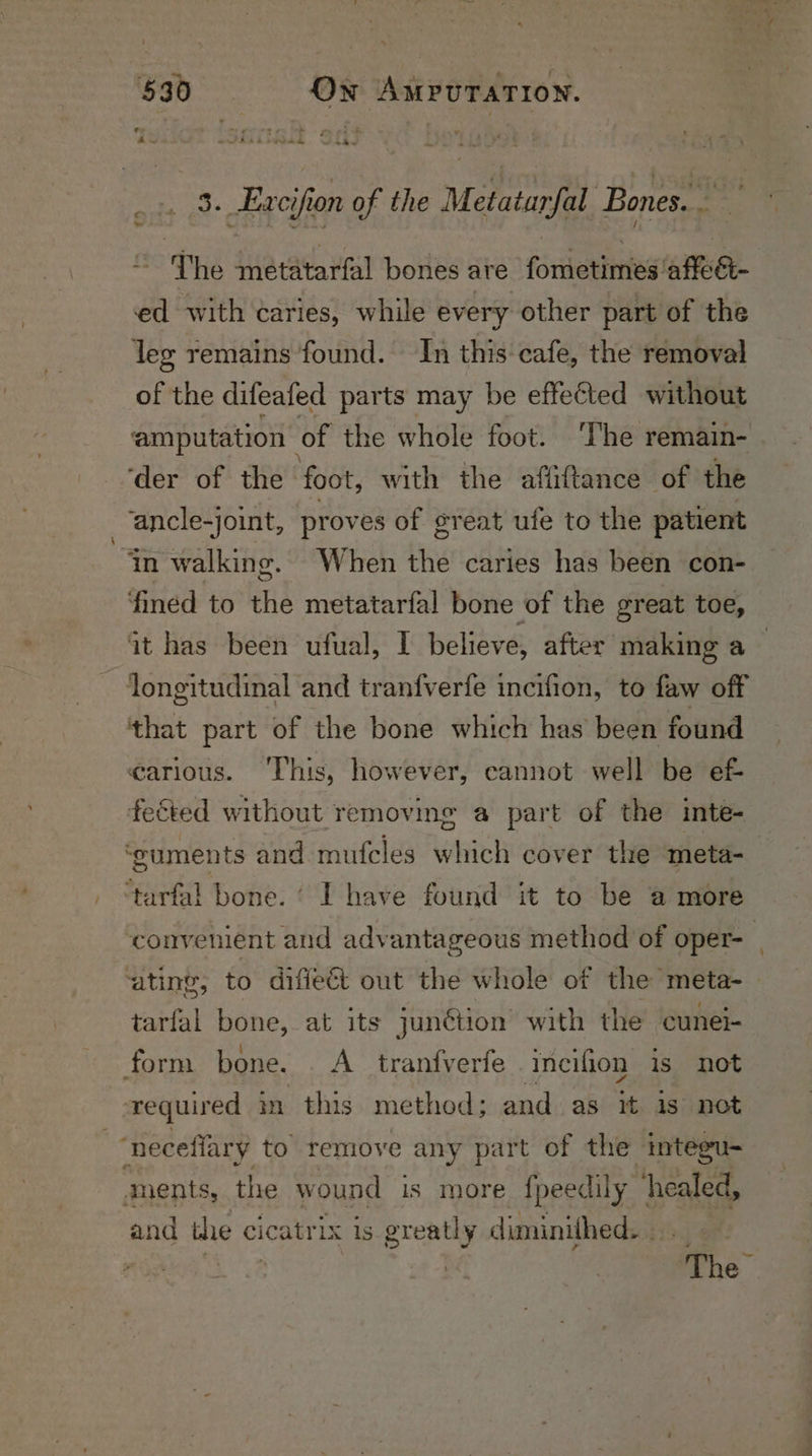 - . 3. Excifion of the Metatarfal Bones. — a The metatarfal bones are fometimes affe&amp;- ed with caries, while every other part of the leg remains found. In this cafe, the removal see the difeafed parts may be effected without amputation of the whole foot. The remain- ‘der of the ‘foot, with the affiftance of the ‘ancle-joint, proves of great ufe to the patient fined to the metatarfal bone of the great toe, it has been ufual, I believe, after making a | ‘longitudinal and tranfverfe incifion, to faw off that part of the bone which has been found carious. ‘This, however, cannot well be e&amp; fected without removmg a part of the inte- ‘cuments and mufcles which cover the meta- ‘tarfal bone.’ I have found it to be a more convenient and advantageous method of oper- | ‘ating, to difie@&amp; out the whole of the meta-_ tarfal bone, at its junétion with the cunel- form bone. . A tranfverfe incifion is not required in this method; and as it is not ments, the wound is more fpeedily healed, and the cicatrix is greatly diminithed. -