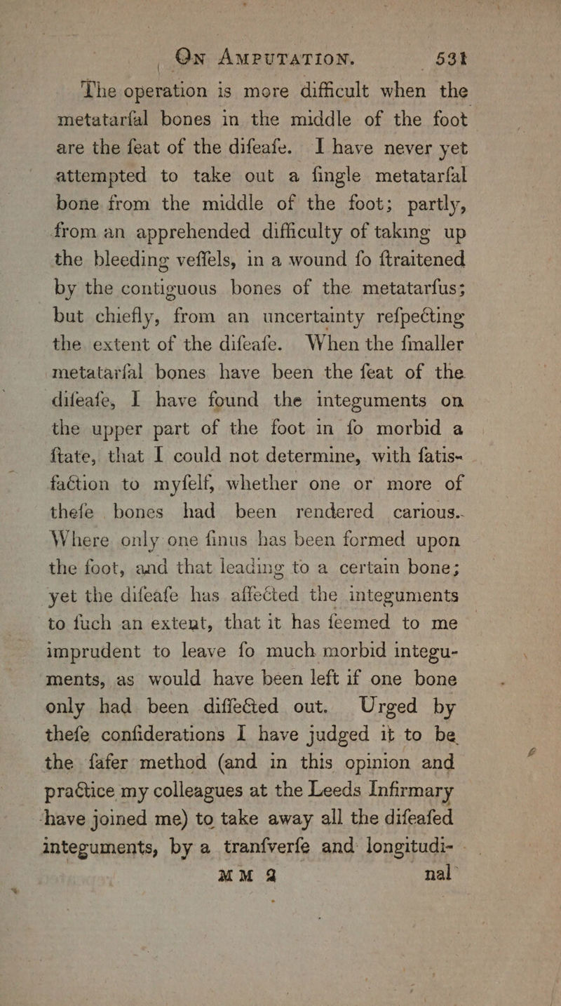 The oo is more dificult hae the metatarfal bones in the middle of the foot are the feat of the difeafe. I have never yet attempted to take out a fingle metatarfal bone from the middle of the foot; partly, from an apprehended difficulty of taking up the bleeding veffels, in a wound fo ftraitened by the contiguous bones of the metatarfus; but chiefly, from an uncertainty refpecting the extent of the difeafe. When the fmaller metatarfal bones have been the feat of the difeafe, I have found the integuments on the upper part of the foot in fo morbid a ftate, that I could not determine, with fatis- faction to myfelf, whether one or more of thefe bones had been rendered carious. Where only one finus has been formed upon the foot, and that leading to a certain bone; yet the difeafe has affected the integuments to fuch an extent, that it has {feemed to me imprudent to leave fo much morbid integu- ments, as would have been left if one bone only had been diffeGted out. Urged by thefe confiderations I have judged it to be the fafer method (and in this opinion and practice my colleagues at the Leeds Infirmary ‘have joined me) to take away all the difeafed integuments, by a tranfverfe and longitudi- - MM 2 nal