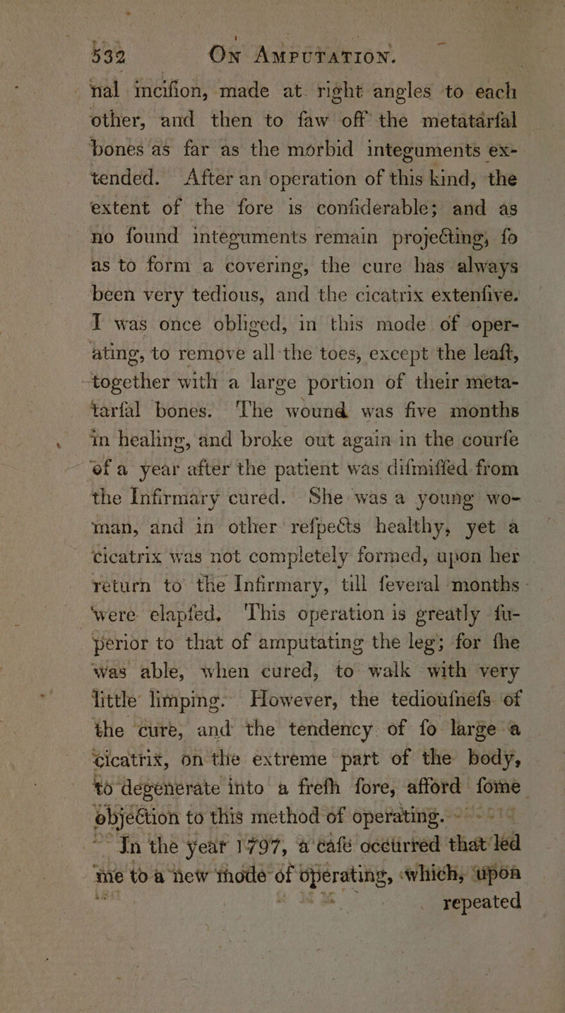 - mal incifion, made at. right angles to each other, and then to faw off the metatarfal bones as far as the morbid integuments ex- tended. After an operation of this kind, the extent of the fore is contiderable; and as no found integuments remain projecting, fo as to form a covering, the cure has always been very tedious, and the cicatrix extenfive. I was once obliged, in this mode of oper- ating, to remove all:the toes, except the leaft, together with a large portion of their meta- tarfal bones. ‘The wound was five months in healing, and broke out again in the courfe ofa year after the patient was difmiffed from the Infirmary cured. She was a young wo- man, and in. other refpects healthy, yet a Ccicatrix was not completely formed, upon her return to the Infirmary, till feveral months - were. elapfed, This operation is greatly fu- perior to that of amputating the leg; for the was able, when cured, to walk with very little limping. However, the tedioufnefs. of the ‘cure, and the tendency. of fo large a Cicatrix, on the extreme part of the body, to degenerate into a frefh fore, afford Psi Pee, to this method of operating. - In the year 1797, a cafe ocetirred that ed me toa hew thode of pera, which, upoa a _ repeated