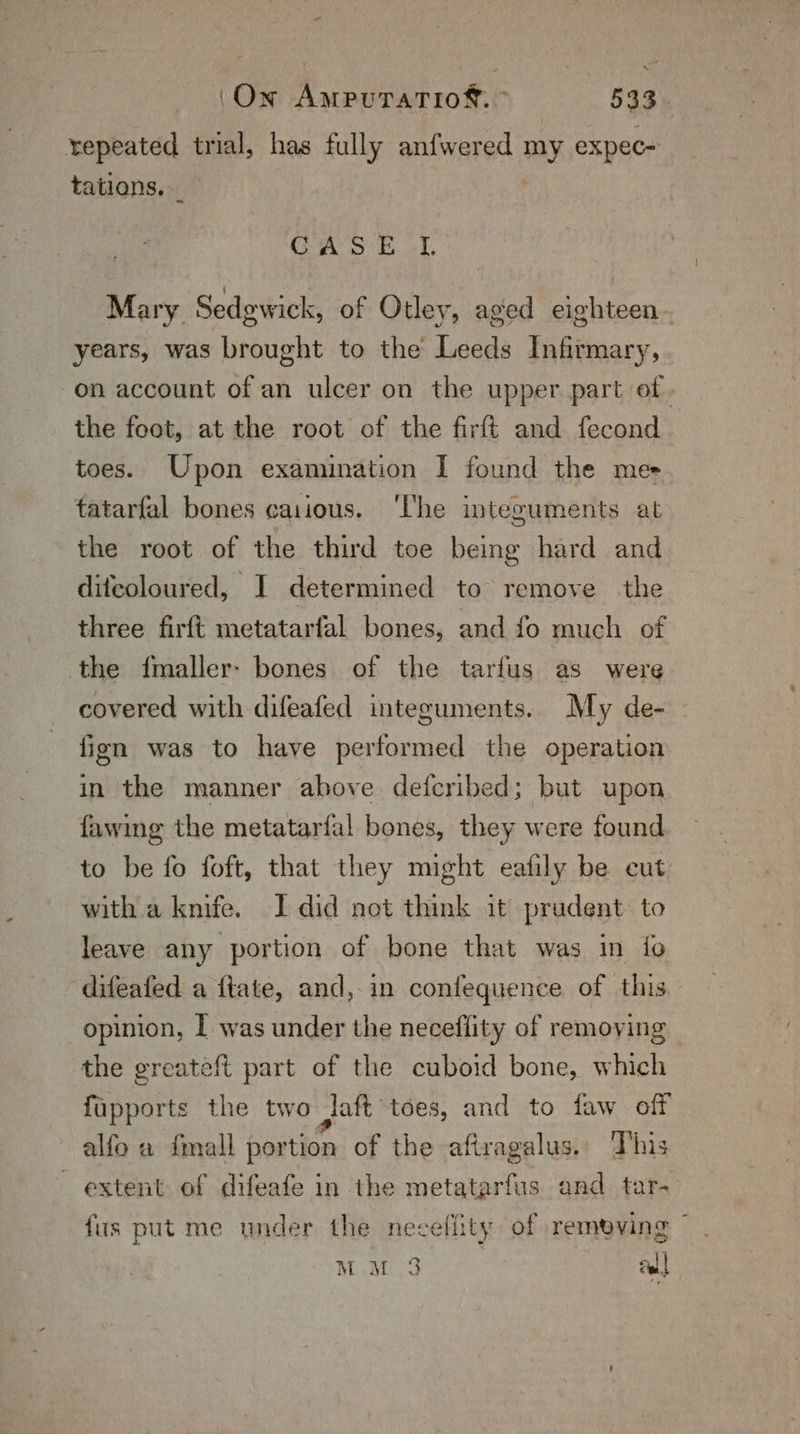 “ (On AmpuTaTio®. ” 533 repeated trial, has fully anfwered my expec- tations. GAO EB. of , Mary Sedgwick, of Otley, aged eighteen years, was brought to the Leeds Infirmary, -on account of an ulcer on the upper part of. the foot, at the root of the firft and fecond toes. Upon examination I found the mes tatarfal bones caiious. ‘The integuments at the root of the third toe being hard and ditcoloured, I determined to remove the three firft metatarfal bones, and fo much of the f{maller- bones of the tarfus as were covered with difeafed integuments. My de- fign was to have performed the operation in the manner above defcribed; but upon fawing the metatarfal bones, they were found to be fo foft, that they might eafily be cut with.a knife. I did not think it prudent to leave any portion of bone that was in {fo difeafed a ftate, and, in confequence of this opinion, I was under the neceflity of remoying the greateft part of the cuboid bone, which fupports the two laft toes, and to faw off alfo a {mall portion of the aftragalus.. This ~ extent of difeafe in the metatarfus and tar- fis put me under the necefiity of remeving MiM 3 ea!