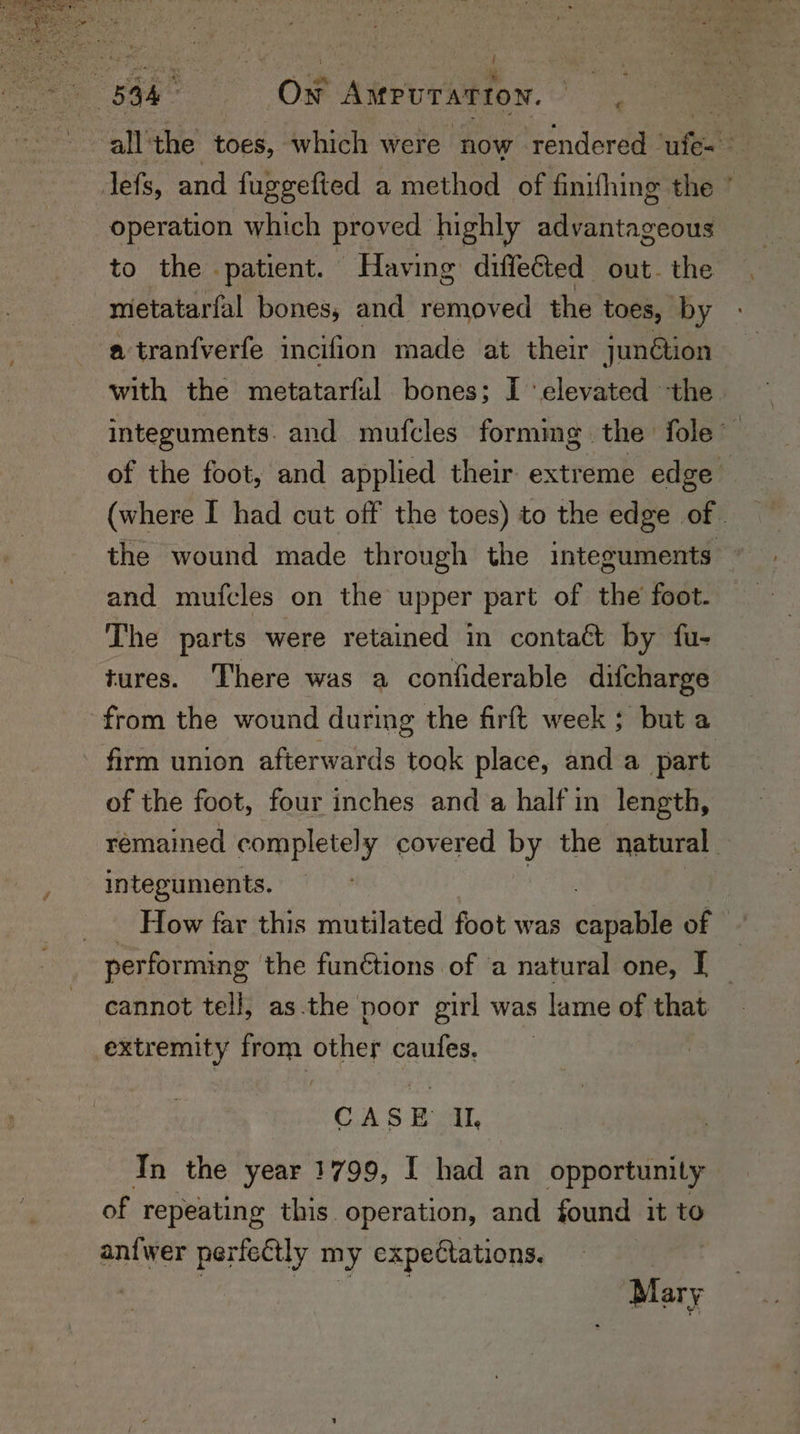 all ‘the toes, which were ‘now rendered ‘afte . lefs, and fuggefted a method of finifhing the * operation which proved highly advantageous to the patient. Having diffected out. the metatarfal bones, and removed the toes, by a tranfverfe incifion made at their junétion with the metatarfal bones; I elevated the integuments. and mufcles forming | the fole™ of the foot, and applied their extreme edge (where I had cut off the toes) to the edge of the wound made through the integuments — and mufcles on the upper part of the foot. The parts were retained in contaét by fu- tures. There was a confiderable difcharge from the wound during the firft week ; but a - firm union afterwards toak place, and a part of the foot, four inches and a half in length, remained completely covered by the natural integuments. How far this mutilated foot was canals of © per forming the funétions of a natural one, I _ cannot tell, as.the poor girl was lame of that extremity from other caufes. CASE Il, In the year 1799, I had an opportunity of repeating this operation, and found it to an{wer perfectly my expectations. 3 : Mary