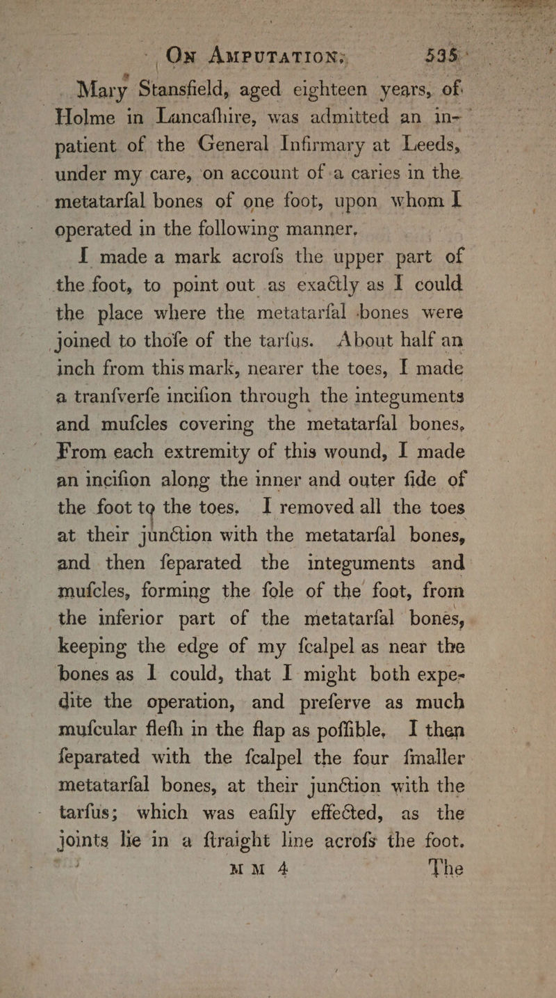 Mar y Stansfield, aged eighteen years, of under my care, on account of a caries in the. metatarfal bones of one foot, upon whom I operated in the following manner, I made a mark acrofs the upper part of the foot, to point out as exactly as I could the place where the metatarfal bones were joined to thofe of the tarfus. About half an inch from this mark, nearer the toes, I made a tran{verfe incifion through the integuments and mufcles covering the metatarfal bones, - From each extremity of this wound, I made an incifion along the inner and outer fide of the foot tg the toes. I removed all the toes at their junétion with the metatarfal bones, and then feparated the integuments and mufcles, forming the fole of the foot, from the inferior part of the metatarfal bones, keeping the edge of my {fcalpel as near the bones as 1 could, that I might both expe- dite the operation, and preferve as much mufcular flefh in the flap as poffible, I then feparated with the fcalpel the four fmaller. metatarfal bones, at their junétion with the tarfus; which was eafily effected, as the joints lie in a ftraight line acrofs the foot. NS