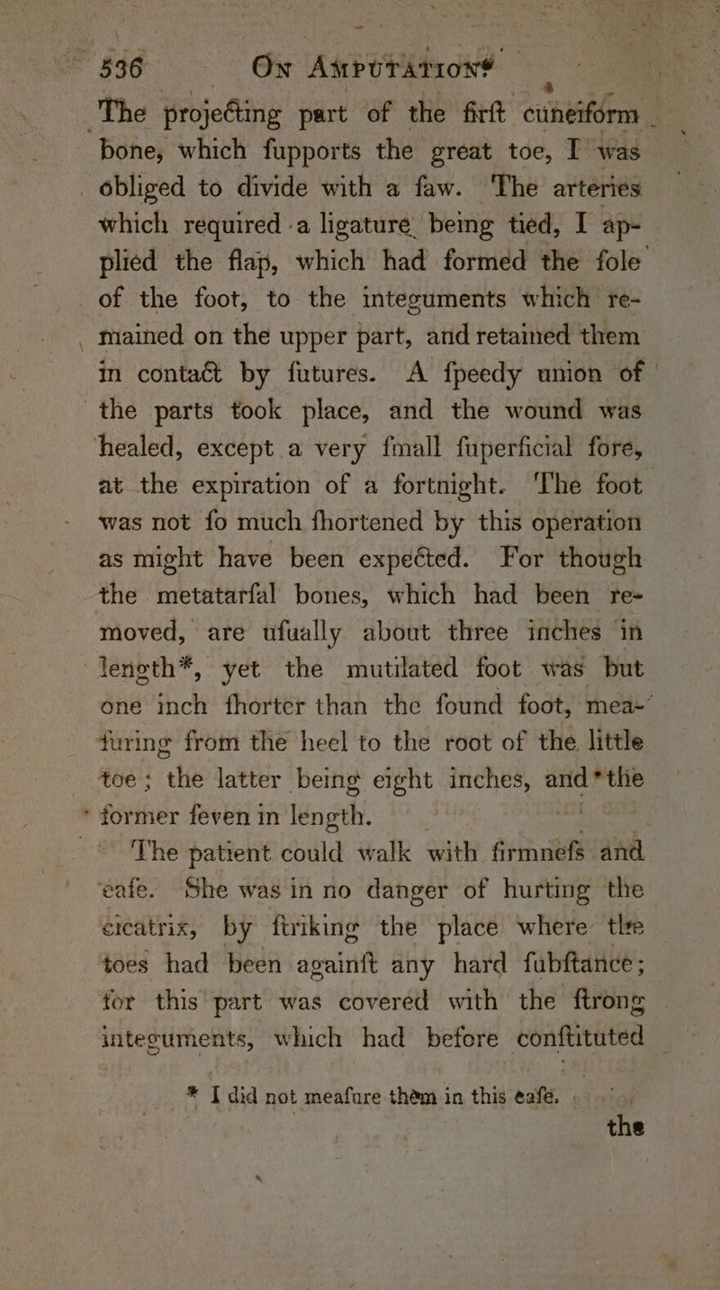 _ bone, which fupports the great toe, I was which required .a ligature being tied, I ap- | plied the flap, which had formed the fole = mained on the upper part, and retained them in contaé&amp;t by futures. A fpeedy union of | at the expiration of a fortnight. ‘The foot. was not fo much fhortened by this operation as might have been expected. For though the metatarfal bones, which had been re- moved, are ufually about three inches in one inch fhorter than the found foot, mea~’ The patient could walk ahh armneta and. ereatrix, by firiking the place where tlre toes had been againft any hard fabftance ; intecuments, which had before conftituted * Tdid not meafure thém in this ¢afe. . the