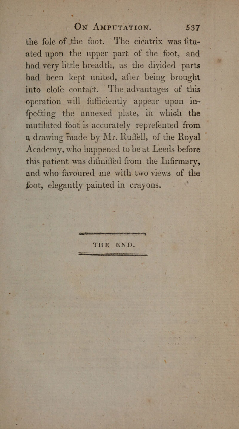 | On Ampurarron. ae the fole of the foot. ‘he cicatrix was fitu- ated upon the upper part of the foot, and had very little breadth, as the divided parts had been kept united, after being brought into clofe contaét. ‘The advantages of this operation will fufficiently appear upon in- fpecting the annexed plate, in whieh the mutilated foot is accurately reprefented from a drawing made by Mr. Ruffell, of the Royal Academy, who happened to be at Leeds before this patient was difmified from the Infirmary, and who favoured me with two views of the % foot, elegantly painted in crayons. eR, THE END. ———_____ ome :