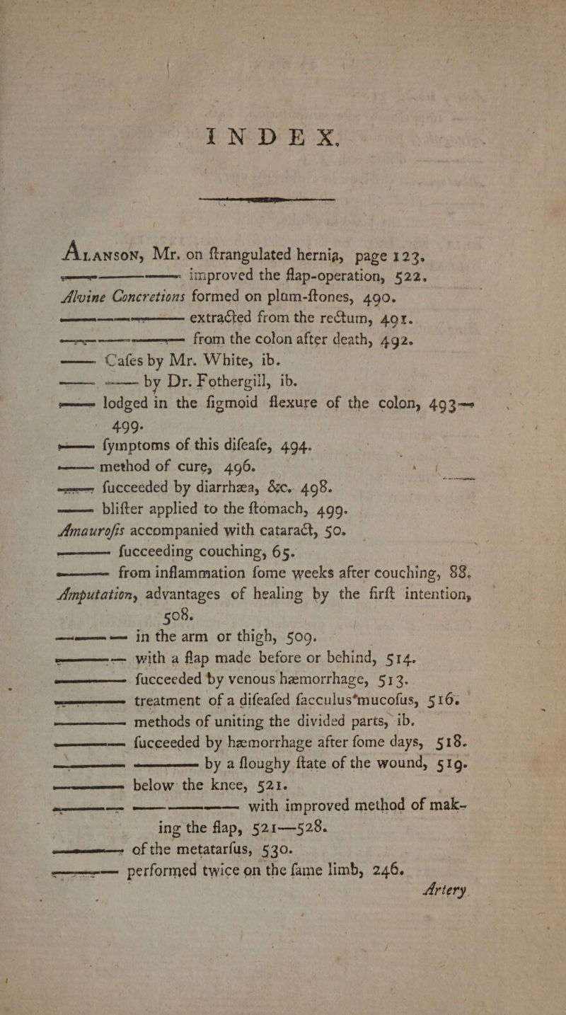 INDEX, Aanson, Mr. on ftrangulated hernia, page 122, ae - improved the flap-operation, 522. Alvine Concretions formed on plam-ftones, 490. ————+--—— extracted from the rectum, 401. Jolie aeisbdptiarsen from the colon after death, 492. Cafes by Mr. White, ib. —_—— by Dr. Fothergill, ib. oes a in the figmoid flexure of the colon, 493— 499- sees Aecitors of this difeafe, 494. —— method of cure, 496. ——— fucceeded by diarrhea, &amp;.. 498. blifter applied to the ftomach, 499. Amaurofis accompanied with cataract, 50. ————- fucceeding couching, 65. ——— from Conacarasticns fome weeks after couching, 88, Amputation, advantages of healing by the firft deat enY, 508. ————-— in the arm or thigh, 509. ———-— with a flap made before or behind, 514. ———— fucceeded by venous hemorrhage, 513. wa treatment of a difeafed facculus*mucofus, 516. methods of uniting the divided parts, ib. ——— fucceeded by hemorrhage after fome days, 518. ee - by a floughy ftate of the wound, 519. w—eeee—= below the knee, §21. a with improved method of mak- ing the flap, 521—528. a—e————- of the metatarfus, 530. ——-— performed twice on the fame limb, 246. Artery.