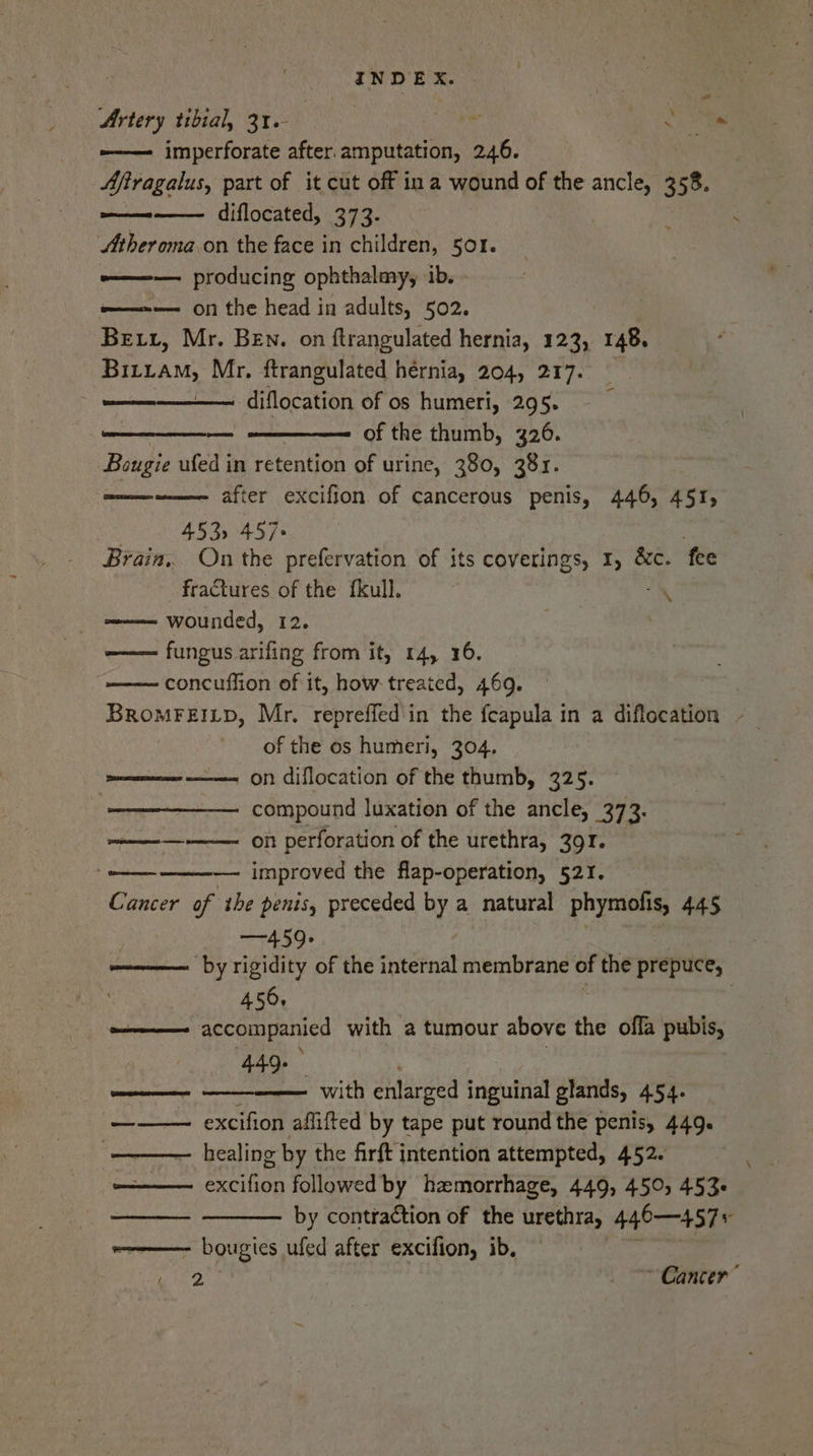 Artery tibial, 31. | Rh ae -————- imperforate after. amputation, 246. ; Afiragalus, part of it cut off in a wound of the ancle, 3 58. diflocated, 373. JStheroma on the face in children, 501. e—— producing ophthalmy, ib. =——--—— on the head in adults, 502. Bett, Mr. Ben. on ftrangulated hernia, 123, 148. Buiaw, Mr. ftrangulated hernia, 204, 217. pamrrnee diflocation of os humeri, 295. of the thumb, 326. Bougie ufed in retention of urine, 380, 381. mene after excifion of cancerous penis, 446, 451, . 453) 457» Brain, On the prefervation of its coverings, 1, &amp;c. fee fractures of the fkull. wounded, 12. fungus arifing from it, 14, 16. concuffion of it, how treated, 4609. BRoMFEILD, Mr. repreffed'in the feapula in a diflocation / of the os humeri, 304. on diflocation of the thumb, 325. compound luxation of the ancle, 373. on perforation of the urethra, 391. —— improved the flap-operation, 521. Cancer of ihe penis, preceded by a natural phymolis, 445 —459- by rigidity of the internal membrane of the prepuce, | 456, -———— accompanied with a tumour above the ofla pubis, ‘\ 449. Sastre ere) = ED * % ad with enlarged inguinal glands, 454. ——— excifion afiifted by tape put round the penis, 449. —— healing g by the firft intention attempted, 452. poem jet followed by haemorrhage, 449, 450, 453- by contraction of the urethra, 440—457 : one bougies ufed after excifion, ib. 2 | “Canter” See Rie oe