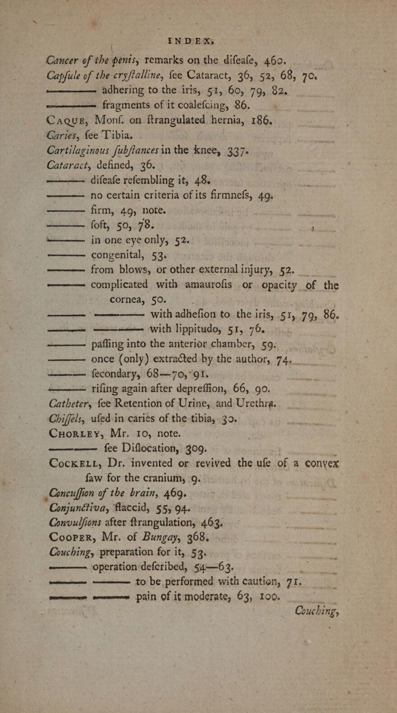 | Cancer of the pents, remarks on the difeafe, 460. Capfule of the cryftalline, fee Cataract, 36, 52, 68, 70 adhering to the iris, 51, 60, 79, 82. fragments of it coalefcing, 86. Caqus, Monf. on itrangulated hernia, 186. Garies, fee Tibia. Cartilaginous fubfiances in the knee, 337. Cataract, defined, 36. difeafe refembling it, 48. no certain criteria of its firmnefs, 4Q. firm, 49, note. foft, 50, 78. in one eye only, 52. congenital, 53. from blows, or other externalinjury, 52. complicated with amaurofis or opacity of the cornea, 50. with adBelip.to the iris, 51, 79, 86. - with lippitudo, 51, 76. paffing into the anterior chamber, 59. once (only) extracted by the author, 74._ fecondary, 68—70,° 91. - rifing again after depreffion, 66, go. ashe fee Retention of Urine, and Urethra. Chiffels, ufed in cari¢s of the tibia, 30. Cuor.ey, Mr. Io, note. —— fee Diflocation, 309. CocKELL, Dr. invented or revived the ufe of a convex faw for the cranium, Q. Concuffion of the brain, 469. Conjunétiva, flaccid, 55, 94. Convulfions after ftrangulation, 463. Cooper, Mr. of Bungay, 368. Couching, preparation for it, 53. operation defcribed, 54—63. to be performed with caution, a1. ent tomes pain of it moderate, 63, 100. mae egret erect Couching,