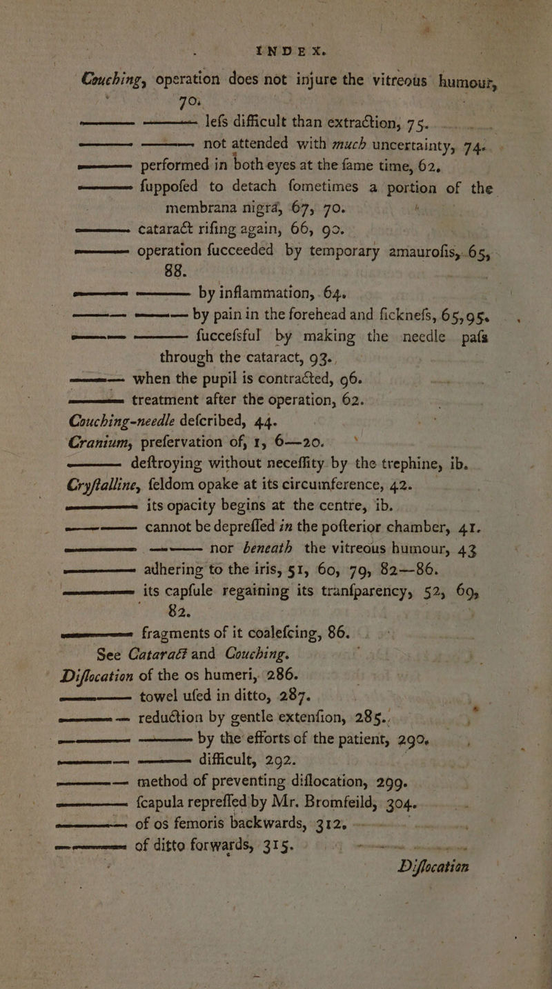 - Couching, operation does not injure the vitreous humour, : 701 | . Cease 0 Rumen Jefs difficult than extraction, 75. ee not attended with much uncertainty, 74: e——— performed in both eyes at the fame time, 62. o———— fuppofed to detach fometimes a portion of the membrana nigra, 67, 70. ; om———— cataract rifing again, 66, go. operation fucceeded by temporary amaurofis,.65, - 88. eee eas by inflammation, 64. | ————— by pain in the forehead and ficknels, 65,95. fuccefsful by making the needle pafs through the cataract, 93., when the pupil is contracted, 96. treatment after the operation, 62. Couching-needle defcribed, 44. Cranium, prefervation of, 1, 6—20. deftroying without neceffity by the trephine, ib. Cryftalline, {eldom opake at its circumference, 42. its opacity begins at the centre, ib. cannot be deprefled in the pofterior chamber, 41. ——$—— —~ nor beneath the vitreous humour, 43 ——————=_ ahering to the iris, §1, 60, 79, 82-86. ————-———= its capfule regaining its tranfparency, 52, 69, fragments of it coalefcing, 86. See Cataraé? and Couching. Diflocation of the os humeri, 286. . towel ufed in ditto, 287. | reduction by gentle extenfion, 285.. by the efforts of the patient, 290, difficult, 292. . method of preventing diflocation, 299. {capula reprefled by Mr. Bromfeild, 304. of os femoris backwards, 312. ~- . mm enereneenmns Of ditto forwards, 315. me we Diflocation ¥