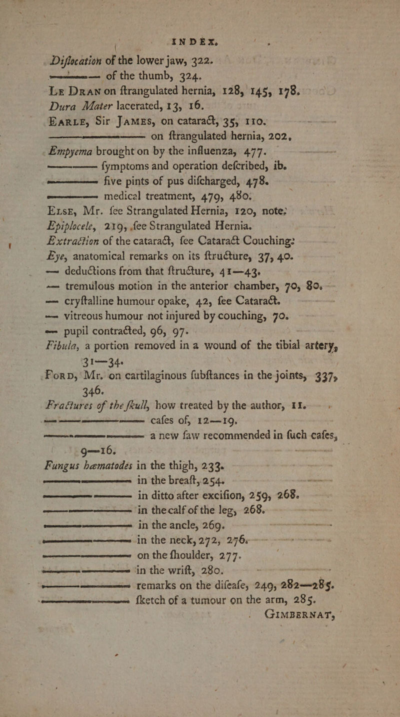 Diflacation of the lower j jaw, 322. ee Of the thumb, 324. Le Drawn on ftrangulated hernia, 128, 145) 178, Dura Mater \acerated, 13, 16. EarLE, Sir JAMEs, on cataract, 35, 110. ———e—— on ftrangulated hernia, 202, Empyema brought on by the influenza, 477. | fymptoms and operation defcribed, ib. five pints of pus difcharged, 478. medical treatment, 479, 480. Exse, Mr. {ee Strangulated Hernia, 120, note; Epiplocele, 219, fee Strangulated Hernia. Extraction of the catara&amp;t, fee Cataraé&amp;t Couching: £ye, anatomical remarks on its ftructure, 37, 40. — deductions from that ftru@ture, 41—43,. ~— tremulous motion in the anterior chamber, 70, 80. — cryftalline humour opake, 42, fee Cataract. —— vitreous humour not injured by couching, 70. -— pupil contraéted, 96, 97. Fibula, a portion removed in a wound of the tibial artery, 31-34 Forp, Mr. on cartilaginous fabftances i in the joints, 337, 346. Frafiures of the feull, how treated by the author, 11. — . cafes of, 12—19, a new faw recommended in fuch cafes, Reema ~ g—16. Fungus bematodes in the thigh, 233. ———ee 11 the breaft, 254. =————- in ditto after excifion, 259, 268. ————-——— in thecalf of the leg, 268. ens i the ancle, 269. nnnnnnnens in the neck, 272, 2760-0 --* ———_—_—————— on the fhoulder, 277. : a ees in the wrift, 280. ———_$——-———=—==es remarks on the difeafe, 249, aeamatig. ——mennenens {ketch of a tumour on the arm, 285. GIMBERNAT, : ‘