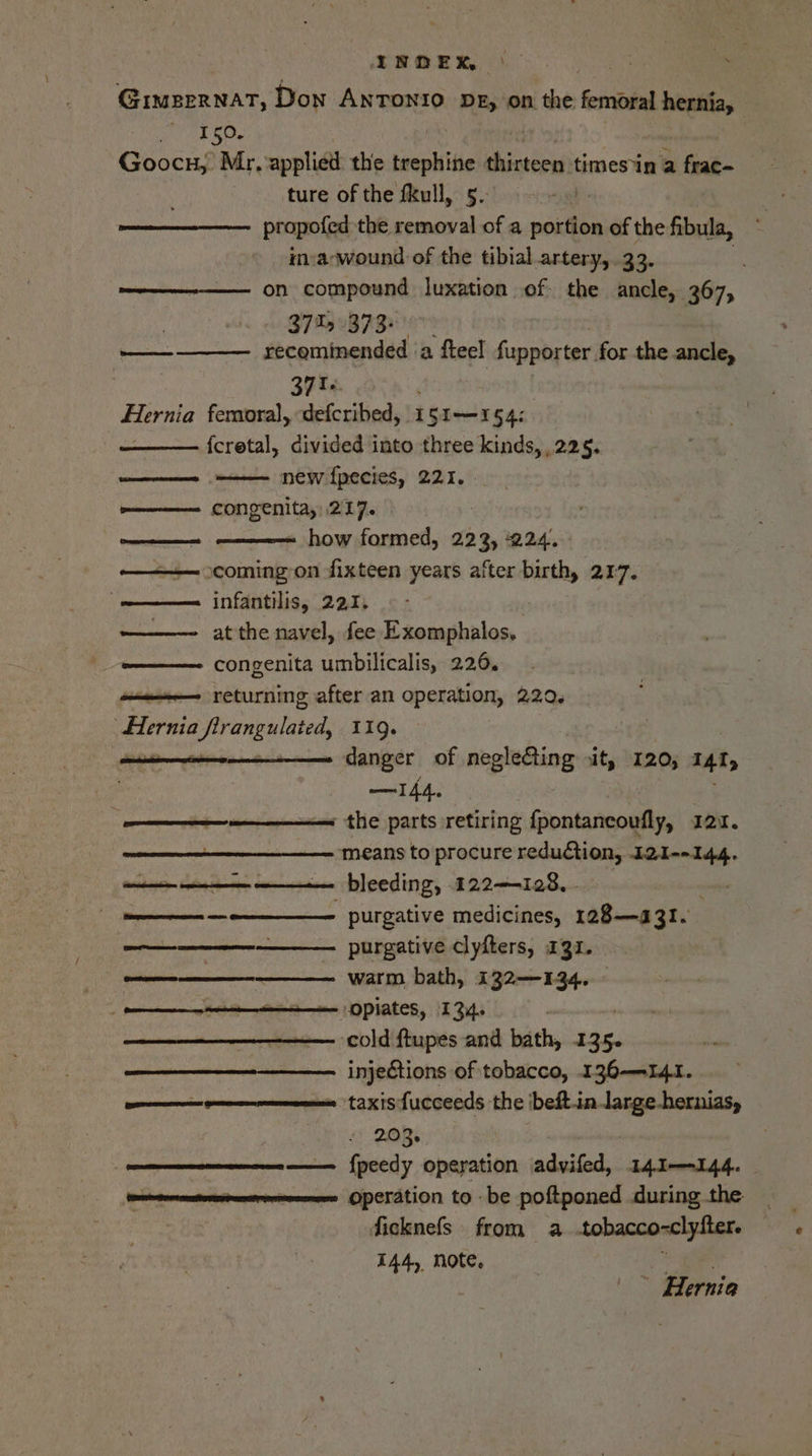 IEQEK ) Giueernat, Don Anronio pz, on the font cepanee 150. Goocs;. Mr, applied the trephine oaied times*in a frac- - ture of the fkull, 5. propofed the removal of a portion of the fibula, in:a-wound of the tibial artery, 33. : —————-—— on compound luxation of the ancle, 367, 37%, 373: recominended ‘a fteel fupporter for the ancle, 37 T oie femoral, defcribed, 1 [Sir 545. {cretal, divided into three kinds, 225. new {pecies, 221. . congenita,: 217. ————= how formed, 223, 224. coming on fixteen years after birth, 217. infantilis, 221, at the navel, fee Exomphalos, congenita umbilicalis, 226. returning after an operation, 229. Hernia pera 11g. danger of negle&amp;ting it, 120, TAI, —I44. ————=——s the parts retiring Gonkaneoetis Ian. means to procure reduction, I2I--144. bleeding, 122—-128, - te PUrAtive medicines, 128—131. —————--—__——. purgative clyfters, 131. _ nnn Warm bath, 132—134. — | eters OPiates, 134. ; ———— cold ftupes and bath, 1 ey ————__—_—__—_————. injections of tobacco, 136-141. omnes taxis fucceeds the ibeft-in.large-hernias, 4% Re nnn —— fpeedy operation advifed, 141—144. me Operation to be poftponed during the ficknefs from a .tobacco- aclylter. 144, note, ' | ; ae | iI ~ Hernia