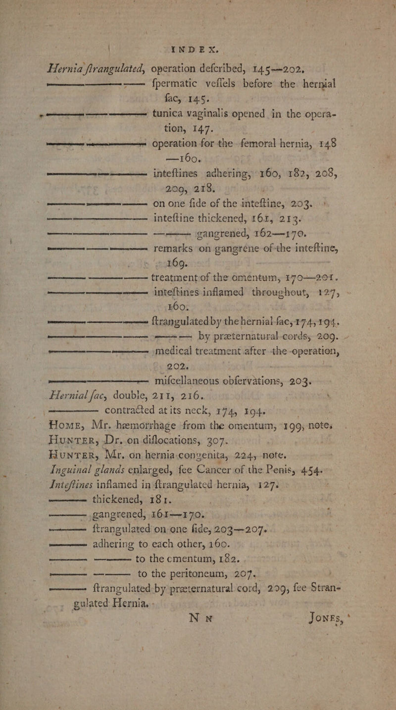 LIND EX. , Hernia flrangulated, operation defcribed, 145-202. -—— fpermatic veflels before the hernial fac, 145. ——— ———_ ———— tunica vaginalis opened in the opera- tion, 147. a ee Operation for the femoral hernia, 148 —t160. Caries een inteftines adhering, 160, 182, 208, 2.09, 218. ————$— —————-———- on one fide of the inteftine, 203. ———________—_ inteftine thickened, 161, 213. gangrened, 162—170. at ren FeMarks on gangrene of the inteftine, 169. —————— -_—_——--—— treatment of the omentum, 170-201. ———___-——_—--——— inteftines inflamed throughout, 127, 160. es renee {Erangulated by the hernial fac,174, 194. ———_—____—_—— + — by preternatural-cords, 209. ~ eee medical treatment after the operation, 202. mifcellaneous obfervations, 203. Hernial fac, double, 211, 216. ‘ contracted atits neck, 174, 194. Home, Mr. hemorrhage from the omentum, °199; notes Hunter, Dr..on diflocations, 307. Hunter, Mr. on hernia. convenita, 224, note. Inguinal glands enlarged, fee Cancer of the Penis, 454. Aigtings inflamed in flrangulated hernia, 127. thickened, 181. ————. gangrened, 161—170. ——— ftrangulated on one fide, 203-207. =——— _ adhering to each other, 160. aa DRIES Pes RST ASS RE | ae to the cmentum, 182. to the peritoneum, 207.. ftrangulated-by praeternatural cord, 299, fee Stran- gulated Hernia. -