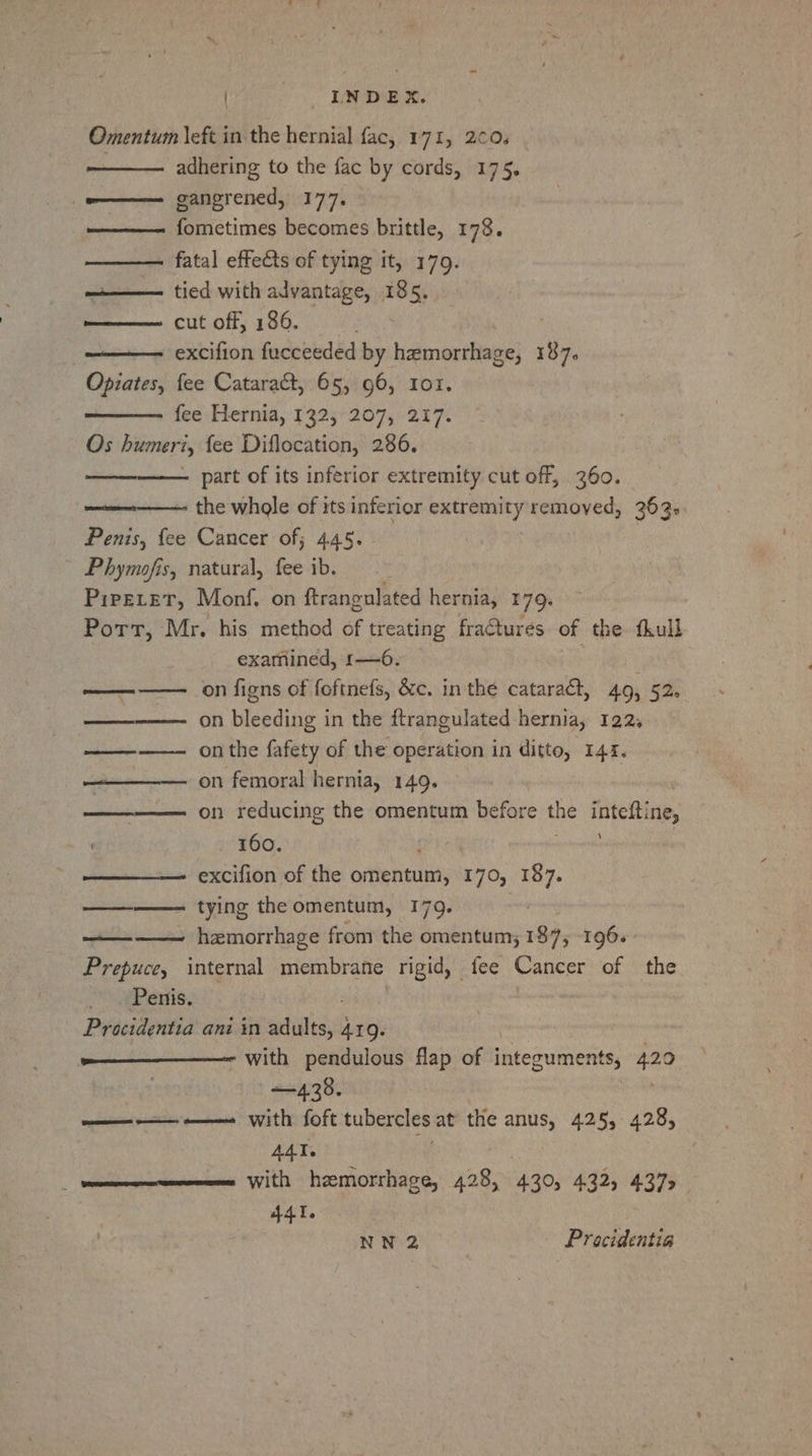 | - INDEX. Omentum left in the hernial fac, 171, 2¢0. adhering to the fac by cords, 175. gangrened, 177. ————- fometimes becomes brittle, 173. ————. fatal effects of tying it, 179. hein ‘tied-with advantage, 185. cut off, 186. excifion fucceeded by hemorrhage, 187. Opiates, fee Catara&amp;t, 65, 96, 101. fee Hernia, 132, 207, 217. Os humeri, fee Diflocation, 286. part of its inferior extremity cut off, 360. ———-——— the whole of its inferior extremity removed, 363. Penis, fee Cancer of; 445. Phymofis, natural, fee ib. Pireevet, Monf. on ftrangulated hernia, 179. Port, Mr. his method of treating fractures of the fkull examined, r—6. ———— on figns of foftnefs, &amp;c. in the cataract, 49, 52. ———— on bleeding in the ftrangulated hernia, 122, ———— onthe fafety of the operation in ditto, 141. —————— on femoral hernia, 149. ' ———— on reducing the omentum before the inteftine, - 160. reals ——— excifion of the omentum, 170, 187. ————- tying the omentum, 179. hemorrhage from the omentum; 187, 196. Prepuce, internal Renee rigid, fee Cancer of the Penis. Procidentia ani in adults, 419. = ———————— with pendulous flap of integuments, 420 | —438. ———— —— with foft tubercles at the anus, 425, 428, AAT. enemas With hzmorrhage, 428, 430s 4.325 4375 441. yan . NN 2 Proacidentia esceS