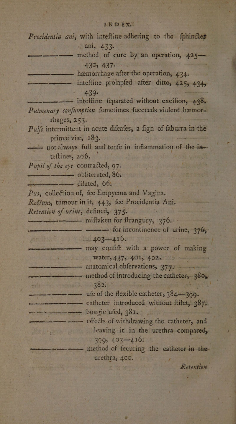 | Procidentia ant, vies inteftine adhering to the iphindee ‘ ani, 433. ——————. method of cure by an operation, 425— - 430, 437- hemorrhage after the operation, 424. ————— = inteftine prolapfed after ditto, 425, 4349, 439: inteftine feparated without asian em Pulmonary confumption fometimes fucceeds violent .hzemor- : rhages, 2.53. : | Pulfe intermittent in acute difeafes, a Bo of faburra in the prime vie, 182. aon —— notalways full and tenfe in inflammation of the tt teftines, 206. | : Pupil of the eye contracted, 97. By. 4 obliterated, 86. fe i a aaa ripened! —— dilated, 66. Pus, colleGion of, fee Empyema and Mesto: Reéfum, tumour in it, 442, fee Beadeu Ani. Retention of urine, defined, 375. — miftaken for ftrangury, 376. {fRespreicm en nara eoumeeenoeas pousserecems qmemeceed ERM ——————— ————— for incontinence of urine, 3765 A hOF-+-4 16. : pace may confit with a power of making water, 437, 401, 402. vn anatomical obfervations, 377. idea ene —= Inethod of rod ere the catheters soi: 382. _—_- ——- ——_ ufé of the flexible batheter Syne, =a Catheter introduced. without tibet: 87s. wa a Nae bougie ufed, 281. en a Metis of withdrawing the catheter, and leaving it in‘ the honethal COMOROS 399, 403416: | totems eine method of fecuring the catheter in the- ? urethra, 400... F | Retention - -