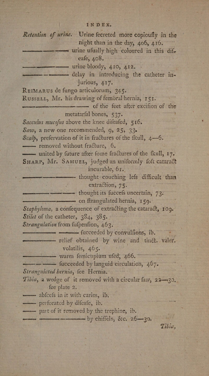 Retention of urine. Urine fecreted more copioufly in the night than in the day, 406, 416. en ee urine ufually high coloured in this dif- eafe, 408. urine bloody, 410, 412. ae delay in intreducing the catheter in- jurious, 417. | Remmarus de fungo articulorum, 245. RUSSELL, Mr. his drawing of femoral hernia, r5r. fi, the feet after excifion of the metatarfal bones, 537. ’ Sacculus mucofus above the knee difeafed, 516. Saw, a new one recommended, Gy 25, 33 Scalp, prefervation of it in fractures of the fkull, 4—6. removed without fracture, 6. united by future after fome fractures of the fkull, 17. Suarp, Mr. Samuet, judged an uniformly. foft cataract incurable, 63. | thought» couching lefs difficult ‘than extraction, 75. thought its fuecefs uncertain, 73: on flrangulated hernia, 159. Staphyloma, a confequence of extracting the cataract, 109. Stilet of the catheter, 384, 385. Strangulation from fufpenfion, 463. fueceeded by convulfions, ib. relief obtained by wine and tind. valer. volatilis, 4.65. — warm femicupiom ufed; 466. ~~ fucceeded by languid circulation, 467. | Strangulated hernia, fee Hernia. Tibia, a wedge of it removed with a circular faw, 22—430,. fee ak of ab{cefs in it with caries, ib. perforated by difeafe, ib. | part of it removed by the trephine, ib. by chiffels, &amp;c. 26—3a, Ree eee Te Qe Cael LT} | Ses Tibia,