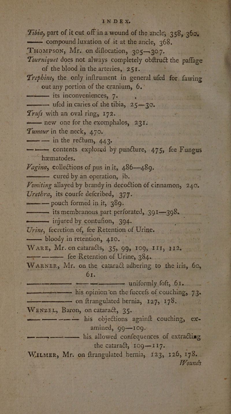 - os BE Tibia, part of it cut off in a wound of the ancle; .358,, aie compound luxation of it at the ancle, 368. ‘Tuompson, Mr. on diflocation, 205-4307. Tourniquet does not always completely obftruct the paflage of the blood in the arteries, 251. ‘ Lrephine, the only inftrument in general ufed for. fawing out any portion of the cranium, 6.° its inconveniences, 7. , — ufed in caries of the tibia, 25—30. Trufs with an oval ring, 172. . new one for the exomphalos, 231. Tumour in the neck, 470. -—— — in the rectum, 443. “—-»——- contents explored by puncture, 475, fee Fungus ~ hematodes. Vagins, collections of pus in it, Atl, — cured by an operation, ib. Vomiting allayed by brandy in decoction of cinnamon, 240, Urethra, its courfe defcribed, 377. meee —— pouch formed in it, 389. - ————. its membranous part perforated, 391—398. e———~ injured by contufion, 304. Urine, fecretion of, fee Retention of Urine. bloody in retention, ALO. .:5 Ware, Mr. on cataraéts, 35, 99, 109; 111, nid : ———--—~— fee Retention of Urine, 384. Warner, Mr. on the cataract adhering to the i iris, és. ae) 61. | [Rg eT! SE CO rT ieee eet 2 uniformly foft, 61... .. « ne his opinion ‘on the fuccefs of couching, 72. : on ftrangulated hernia, 127, 178. WewnzeEL, Baron, on catara&amp;, 35. Cry ——-— his obje€ions againft couching, ex- . amined, QQg—10g. (genie his, allowed confequences of extracting the catara&amp;t, 109—117. : “Winmer, Mr. on ftrangulated hernia, 123, 326, 178. . | Wounds Biase nr’