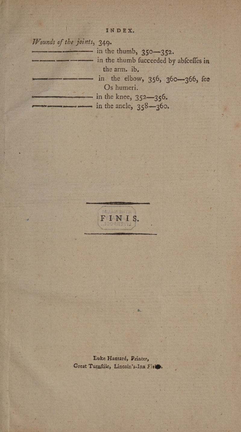 INDEX, ‘ Wounds of the joints, 349. in the thumb, 350—352. ———— —— ———— in the thumb fucceeded by abfcefles in the arm. ib, | in. the elbow, 356, 360—366, {ce Os humeri. in the knee, 352—356. Peon mens in the ancle, 358—360. * ERT emenesan GET Luke Hansard, Printer, Great Turnftile, Lincoln’s-Ina Fielgp. -