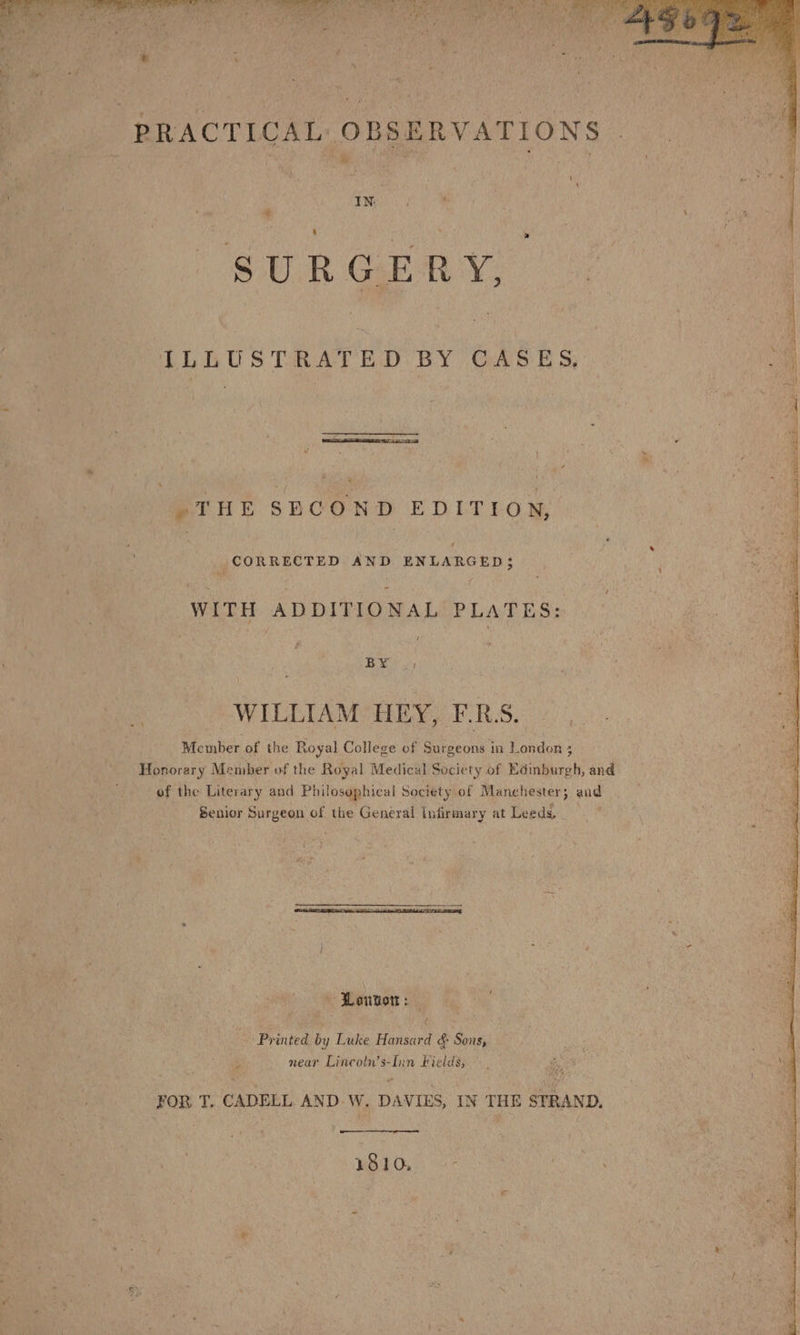PRACTICAL OBSERVATIONS IN: ‘ . * SURGERY, ILLUSTRATED BY CASES, 4 ~THE SECOND EDITION, _ CORRECTED AND ENLARGED; WITH ADDITIONAL PLATES: BY .: WILLIAM HEY, F-.RS. Member of the Royal College of Surgeons in London 3 Honorary Member of the Royal Medical Society of Edinburgh, and of the Literary and Philosophical Society of Manchester; and Senior Surgeon of the General infirmary at Leeds. Lenton: — Printed by Luke Hansard &amp; Sons, _ near Lincoln’s-Iin Fields, FOR T. CADELL AND W. DAVIES, IN THE STRAND. 1810, - ey , ~ayaiaih ria Bt