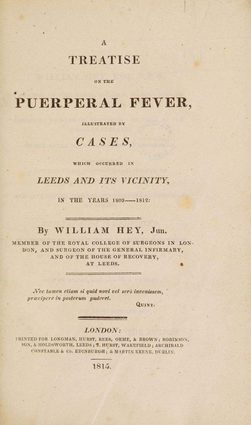 TREATISE OWN THE PUERPERAL FEVER. ILLUSTRATED BX CASES, WHICH OCCURRED IN LEEDS AND ITS VICINITY, IN THE YEARS 1809——~18i2: - By WILLIAM HEY, Ju. MEMBER OF THE ROYAL COLLEGE OF SURGEONS IN LON- DON, AND SURGEON OF THE GENERAL INFIRMARY, AND OF THE HOUSE OF RECOVERY, AT LEEDS. * /Vec tamen etiam si quid novi vel sero invenissem, — precipere in posterum puderet. | Quint. LONDON: YRINTED FOR LONGMAN, HURST, REES, ORME, & BROWN ; ROBINSON, SON, & HOLDSWORTH, LEEDS ; 3. HURST, WAKEFIELD ; ARCHIBALD CONSTABLE & Co, EDINBURGH; & MARTIN KEENE, DUBLIN. 1814,