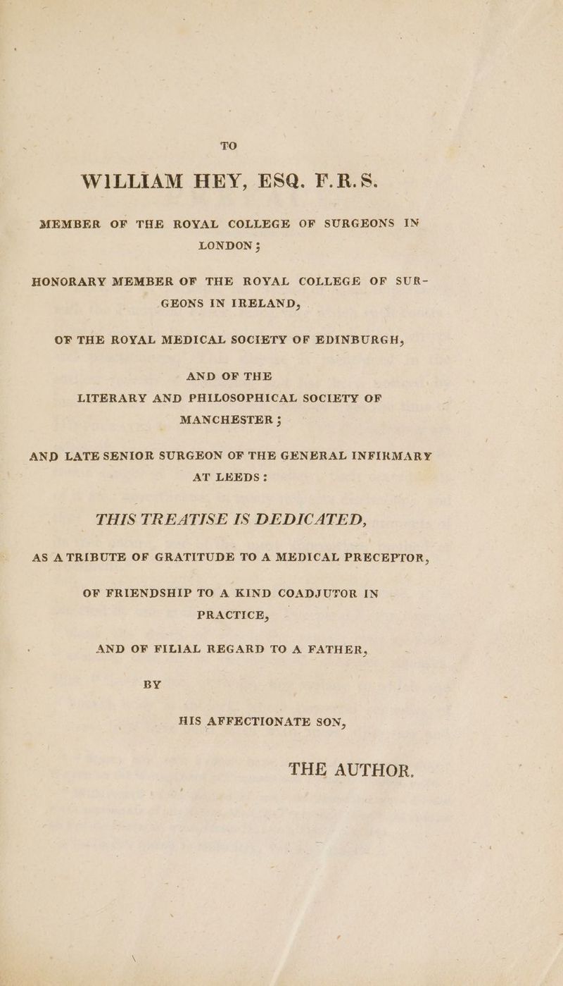 TO WILLIAM HEY, ESQ. F.R.S. MEMBER OF THE ROYAL COLLEGE OF SURGEONS IN LONDON ; HONORARY MEMBER OF THE ROYAL COLLEGE OF SUR- GEONS IN IRELAND, OF THE ROYAL MEDICAL SOCIETY OF EDINBURGH, AND OF THE LITERARY AND PHILOSOPHICAL SOCIETY OF MANCHESTER ; AND LATE SENIOR SURGEON OF THE GENERAL INFIRMARY AT LEEDS: THIS TREATISE IS DEDICATED, AS ATRIBUTE OF GRATITUDE TO A MEDICAL PRECEPTOR, OF FRIENDSHIP TO A KIND COADJUTOR IN PRACTICE, | AND OF FILIAL REGARD TO A FATHER, BY HIS AFFECTIONATE SON, THE AUTHOR.