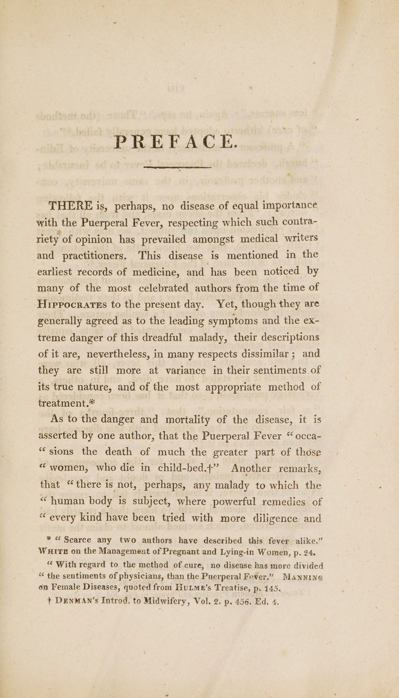 PREFACE. THERE is, perhaps, no disease of equal importance with the Puerperal Fever, respecting which such contra- riety of opinion has prevailed amongst medical writers and practitioners. This disease is mentioned in the earliest records of medicine, and has been noticed by many of the most celebrated authors from the time of ‘Hippocrates to the present day. Yet, though they are generally agreed as to the leading symptoms and the ex- treme danger of this dreadful malady, their descriptions of it are, nevertheless, in many respects dissimilar ; and they are still more at variance in their sentiments of its true nature, and of the most appropriate ‘method of treatment.* ; As to the danger and mortality of the disease, it is asserted by one author, that the Puerperal Fever “ occa- “sions the death of much the greater part of those * women, who die in child-bed.?” Another remarks, that “there is not, perhaps, any malady to which the “human body is subject, where powerful remedies of “every kind have been tried with more diligence and * < Scarce any two authors have described this fever alike.” WHITE on the Management of Pregnant and Lying-in Women, p. 24. “‘ With regard to the method of cure, no disease has more divided ““ the sentiments of physicians, than the Puerperal Fever.” MANNING on Female Diseases, quoted from Hutme’s Treatise, p. 145. _