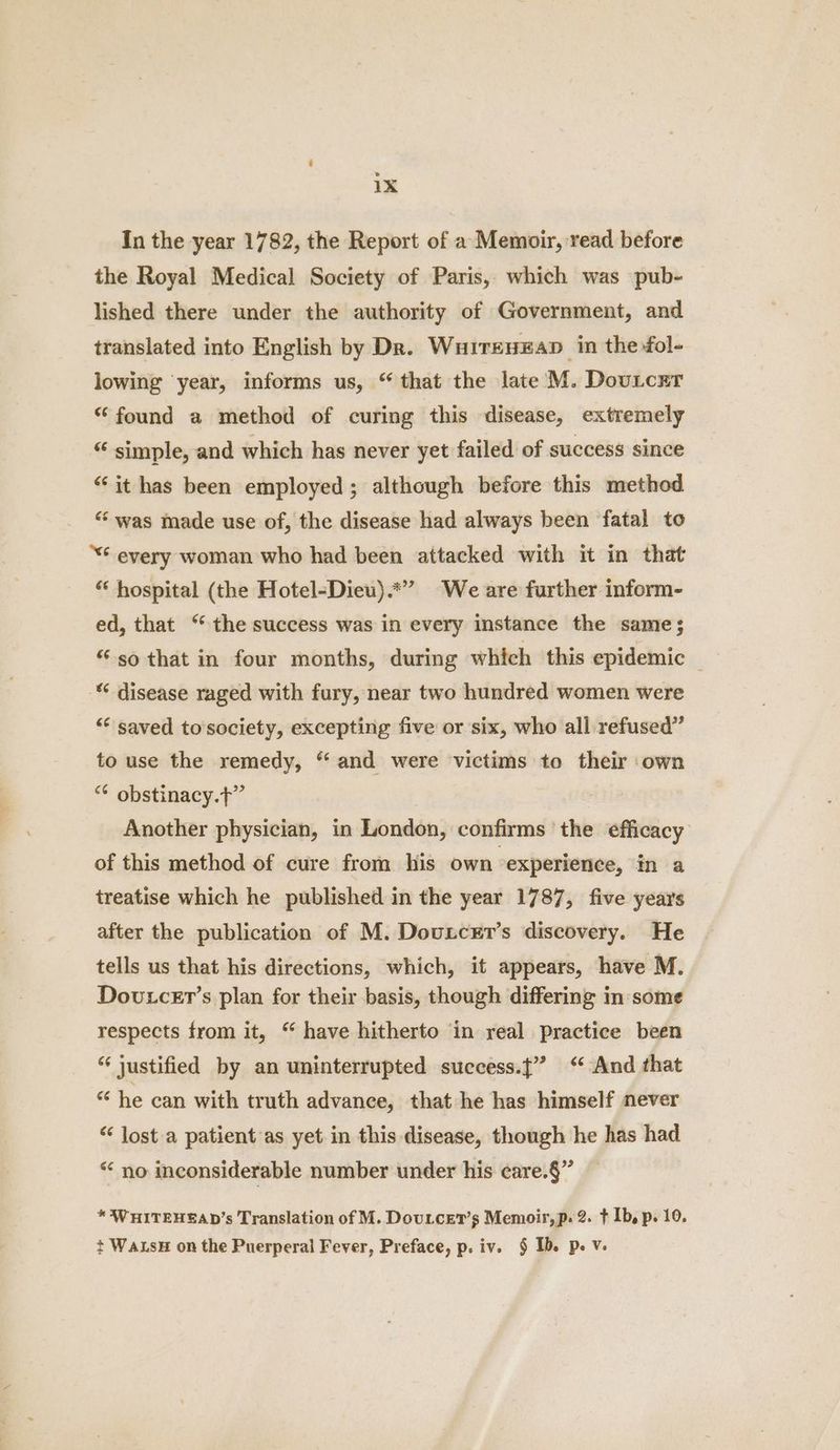 In the year 1782, the Report of a Memoir, read before the Royal Medical Society of Paris, which was pub- lished there under the authority of Government, and translated into English by Dk. Wuireuxan in the fol- lowing year, informs us, “that the late M. Douicrr “found a method of curing this disease, extremely “ simple, and which has never yet failed of success since “it has been employed ; although before this method “‘ was made use of, the disease had always been fatal to “€ every woman who had been attacked with it in that “ hospital (the Hotel-Dieu).*” We are further inform- ed, that “the success was in every instance the same ; “so that in four months, during which this epidemic - disease raged with fury, near two hundred women were ““ saved to society, excepting five or six, who all refused” to use the remedy, “ and were victims to their own “* obstinacy.t” Another physician, in London, confirms the efficacy of this method of cure from his own experience, in a treatise which he published in the year 1787, five years after the publication of M. Douncer’s discovery. He tells us that his directions, which, it appears, have M. Dovtcer’s plan for their basis, though differing in some respects from it, “ have hitherto in real practice been *‘ justified by an uninterrupted success.j” ‘And that “ he can with truth advance, that he has himself never “ lost a patient’as yet in this disease, though he has had “ no inconsiderable number under his care.§” * WHITEHEAD’s Translation of M. Doutcet’s Memoir, p. 2. t Ib, p. 10. t WaLsH on the Puerperal Fever, Preface, p. iv. § Ib. p. V-