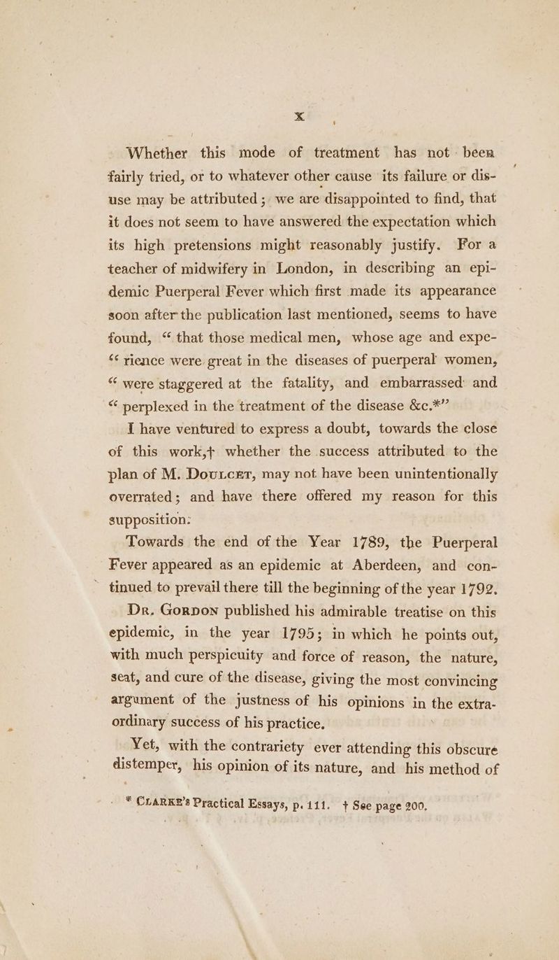 Whether this mode of treatment has not been fairly tried, or to whatever other cause ‘its failure or dis- use may be attributed; we are ‘disappointed to find, that it does not seem to have answered the expectation which its high pretensions might reasonably justify. For a teacher of midwifery in London, in describing an epi- demic Puerperal Fever which first made its appearance soon after the publication last mentioned, seems to have found, “ that those medical men, whose age and expe- “¢ rience were great in the diseases of puerperal women, “ were staggered at the fatality, and embarrassed and “ perplexed in the treatment of the disease &c.*” I have ventured to express a doubt, towards the close of this work,+ whether the success attributed to the plan of M. Doutcer, may not have been unintentionally overrated; and have there offered my reason for this supposition: Towards the end of the Year 1789, the Puerperal Fever appeared as an epidemic at Aberdeen, and con- _ tinued to prevail there till the beginning of the year 1792. Dr. Gorpon published his admirable treatise on this epidemic, in the year 1795; in which he points out, with much perspicuity and force of reason, the nature, seat, and cure of the disease, giving the most convincing argument of the justness of his opinions in the extra- ordinary success of his practice. Yet, with the contrariety ever attending this obscure distemper, his opinion of its nature, and his method of * CLARKE’s Practical Essays, p. 111. + See page 200,