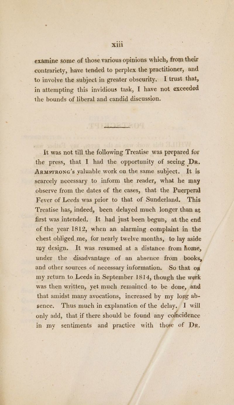 Xl examine some of those various opinions which, from their contrariety, have tended to perplex the practitioner, and to involve the subject in greater obscurity. I trust that, in attempting this invidious task, I have not exceeded the bounds of liberal and candid discussion. It was not till the following Treatise was prepared for the press, that I had the opportunity of seeing Dr. Armstrone’s valuable work on the same subject. It is scarcely necessary to inform the reader, what he may observe from the dates of the cases, that the Puerperal Fever of Leeds was prior to that of Sunderland, This Treatise has, indeed, been delayed much longer than at first was intended. It had just been begun, at the end of the year 1812, when an alarming complaint in the chest obliged me, for nearly twelve months, to lay aside my design. It was resumed at a distance from home, under the disadvantage of an absence from books, and other sources of necessary information. So that on my return to Leeds in September 1814, though the work was then written, yet much remained to be done, and that amidst many avocations, increased by my long ab- sence. Thus much in explanation of the delay. I will only add, that if there should be found any coincidence in my sentiments and practice with those of Dr,