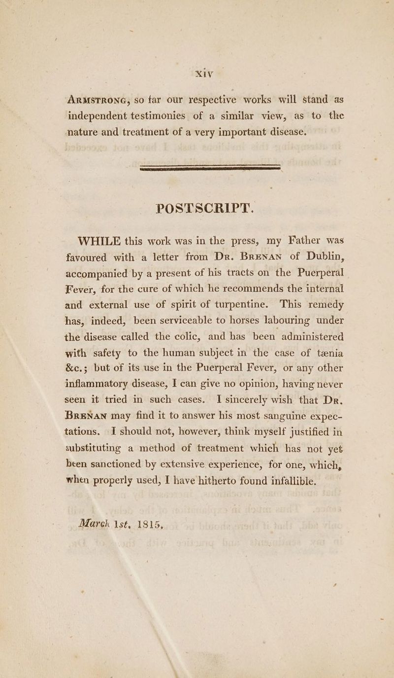 KV ARMSTRONG, so far our respective works will stand as independent testimonies of a similar view, as to the nature and treatment of a very important disease. POSTSCRIPT. WHILE this work was in the press, my Father was favoured with a letter from Dr. Brenan of Dublin, accompanied by a present of his tracts on the Puerperal Fever, for the cure of which he recommends the internal and external use of spirit of turpentine. This remedy has, indeed, been serviceable to horses labouring under the disease called the colic, and has been administered with safety to the human subject in the case of tzenia &c.; but of its use in the Puerperal Fever, or any other inflammatory disease, I can give no opinion, having never seen it tried in such cases. I sincerely wish that Dr. BRENAN may find it to answer his most sanguine expec- tations. I should not, however, think myself justified in substituting a method of treatment which has not yet been sanctioned by extensive experience, for one, which, when properly used, I have hitherto found infallible. March lst, 1815,