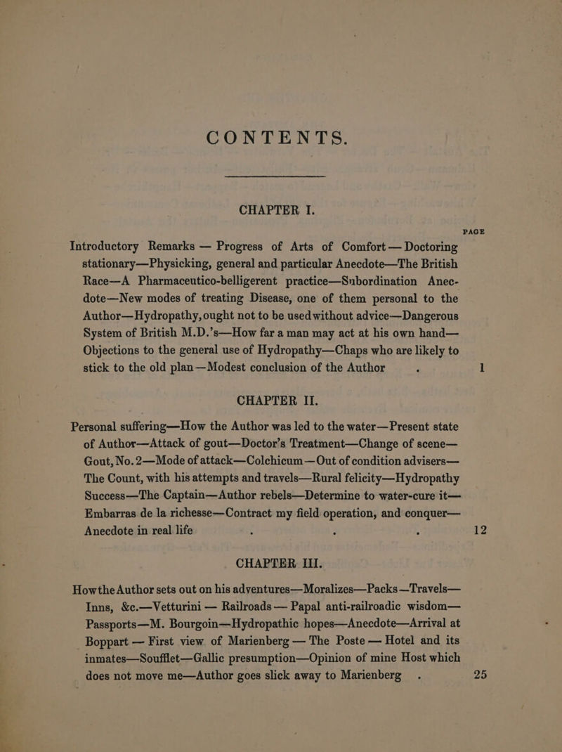 CONTENTS. CHAPTER I. PAGE Introductory Remarks — Progress of Arts of Comfort — Doctoring stationary—Physicking, general and particular Anecdote—The British Race—A Pharmaceutico-belligerent practice—Snbordination Anec- dote—New modes of treating Disease, one of them personal to the Author—Hydropathy, ought not to be used without advice—Dangerous System of British M.D.’s—How far a man may act at his own hand— Objections to the general use of Hydropathy—Chaps who are likely to stick to the old plan—Modest conclusion of the Author ‘ 1 CHAPTER II. Personal suffering—How the Author was led to the water—Present state of Author—Attack of gout—Doctor’s Treatment—Change of scene— Gout, No. 2—Mode of attack —Colchicum — Out of condition advisers— The Count, with his attempts and travels—Rural felicity ——Hydropathy Success—The Captain—Author rebels—Determine to water-cure it— Embarras de la richesse—Contract my field operation, and conquer— Anecdote in real life ’ ‘ : 12 CHAPTER III. Howthe Author sets out on his adventures—Moralizes—Packs —Travels— Inns, &amp;c.—Vetturini — Railroads — Papal anti-railroadic wisdom— Passports—M. Bourgoin—Hydropathic hopes—Anecdote—Arrival at _ Boppart — First view of Marienberg — The Poste — Hotel and its inmates—Soufilet-—Gallic presumption—Opinion of mine Host which does not move me—Author goes slick away to Marienberg . 25