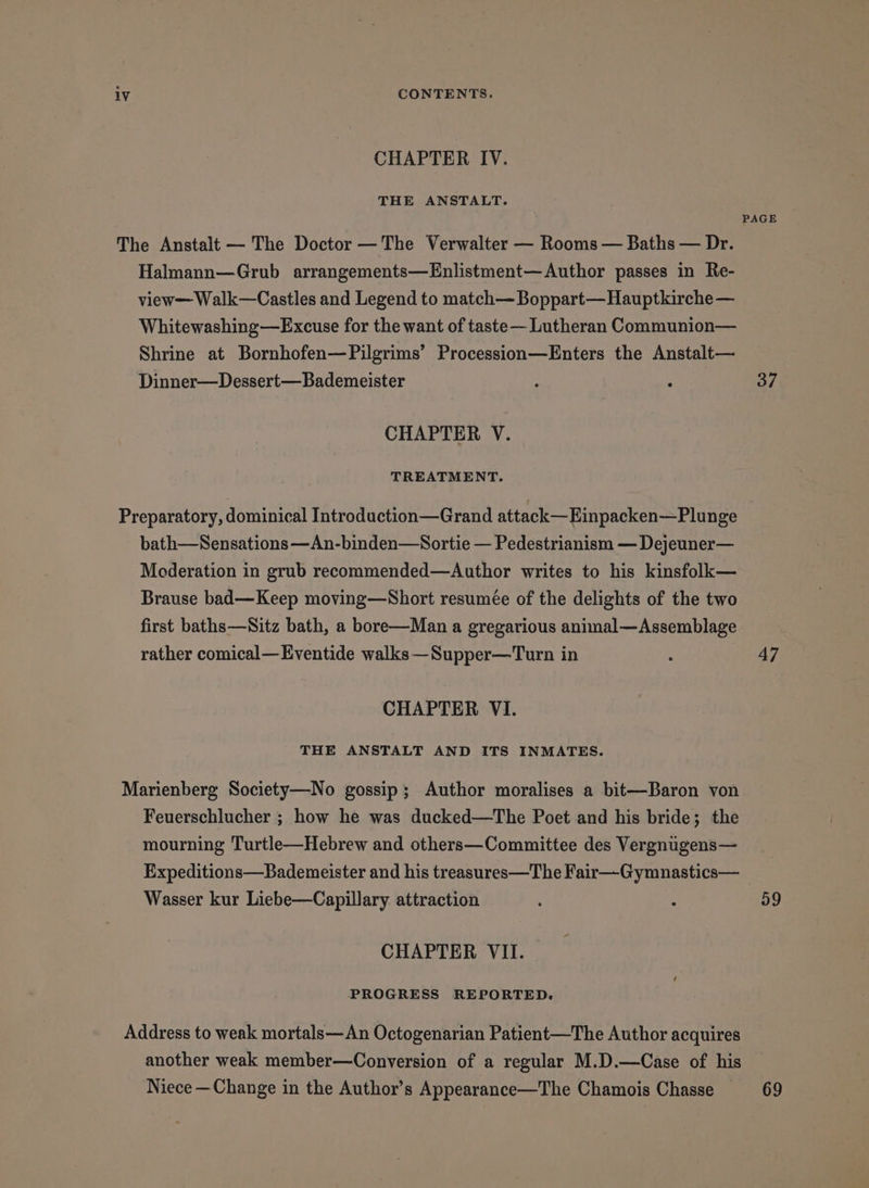 CHAPTER IV. THE ANSTALT. PAGE The Anstalt — The Doctor —The Verwalter — Rooms — Baths — Dr. Halmann—Grub arrangements—Enlistment—Author passes in Re- view—Walk—Castles and Legend to match— Boppart—Hauptkirche — Whitewashing—Excuse for the want of taste— Lutheran Communion— Shrine at Bornhofen—Pilgrims’ Procession—Enters the Anstalt— Dinner—Dessert—Bademeister : : 37 CHAPTER V. TREATMENT. Preparatory, dominical Introduction—Grand attack—Einpacken—Plunge bath—Sensations —An-binden—Sortie — Pedestrianism — Dejeuner— Moderation in grub recommended—Author writes to his kinsfolk— Brause bad—Keep moving—Short resumée of the delights of the two first baths—Sitz bath, a bore—Man a gregarious animal—Assemblage rather comical—Eventide walks —Supper—Turn in : 47 CHAPTER VI. THE ANSTALT AND ITS INMATES. Marienberg Society—No gossip; Author moralises a bit—Baron von Feuerschlucher ; how he was ducked—The Poet and his bride; the mourning Turtle—Hebrew and others—Committee des Vergnugens— Expeditions—Bademeister and his treasures—The Fair—Gymnastics— Wasser kur Liebe—Capillary attraction . : 59 CHAPTER VII. PROGRESS REPORTED. Address to weak mortals—An Octogenarian Patient—The Author acquires another weak member—Conversion of a regular M.D.—Case of his Niece —Change in the Author’s Appearance—The Chamois Chasse 69