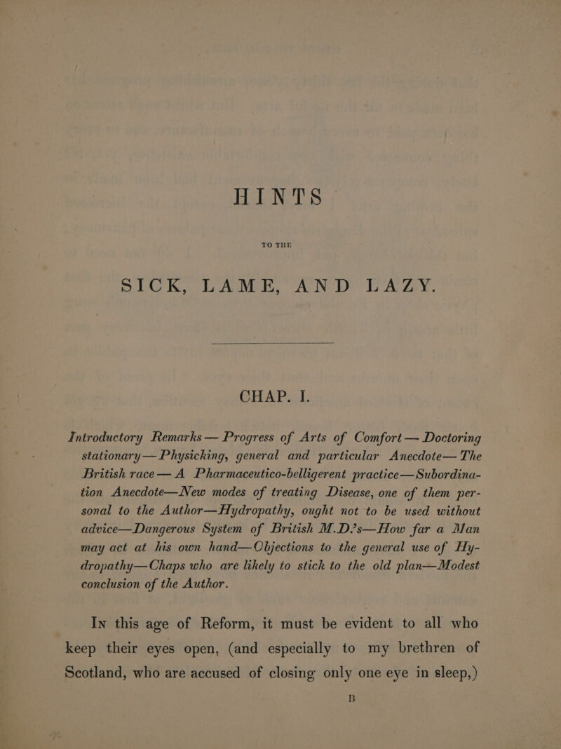 Bul NODS: TO THLE SICK, LAME, AND LAZY. CHAP. I. Introductory Remarks — Progress of Arts of Comfort — Doctoring stationary —Physicking, general and particular Anecdote— The British race — A Pharmaceutico-belligerent practice—Subordina- tion Anecdote—New modes of treating Disease, one of them per- sonal to the Author—Hydropathy, ought not to be used without advice—Dangerous System of British M.D/’s—How far a Man may act at his own hand—Objections to the general use of Hy- dropathy— Chaps who are likely io stick to the old plan—Modest conclusion of the Author. In this age of Reform, it must be evident to all who keep their eyes open, (and especially to my brethren of Scotland, who are accused of closing only one eye in sleep,) B