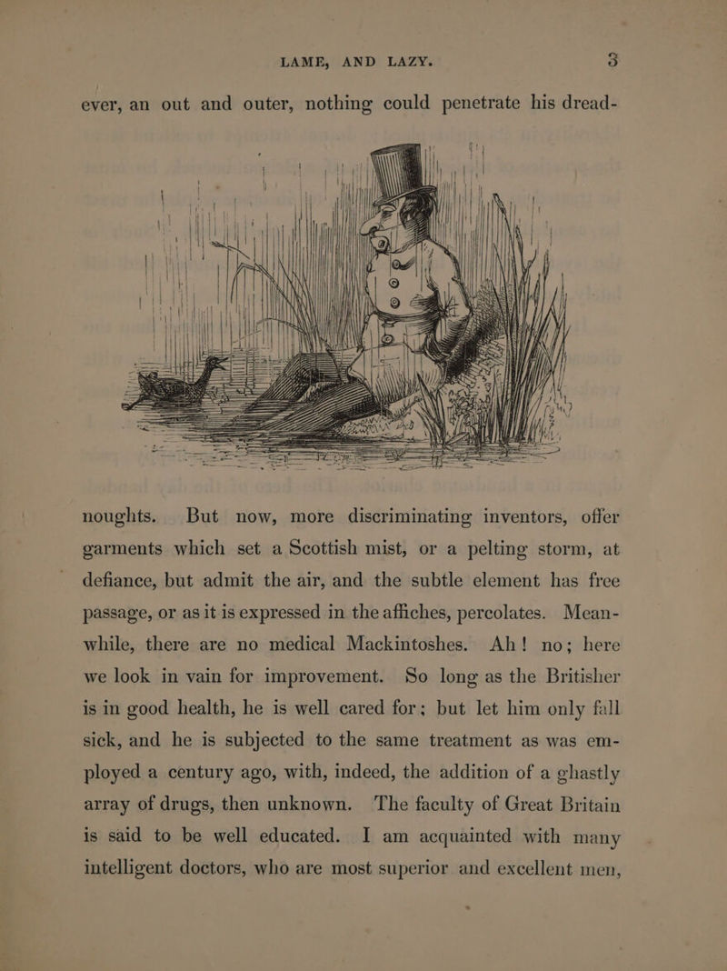 ever, an out and outer, nothing could penetrate his dread- noughts. But now, more discriminating inventors, offer garments which set a Scottish mist, or a pelting storm, at defiance, but admit the air, and the subtle element has free passage, or as it is expressed in the affiches, percolates. Mean- while, there are no medical Mackintoshes. Ah! no; here we look in vain for improvement. So long as the Britisher is in good health, he is well cared for; but let him only fall sick, and he is subjected to the same treatment as was em- ployed a century ago, with, indeed, the addition of a ghastly array of drugs, then unknown. ‘The faculty of Great Britain is said to be well educated. I am acquainted with many intelligent doctors, who are most superior and excellent men, ™