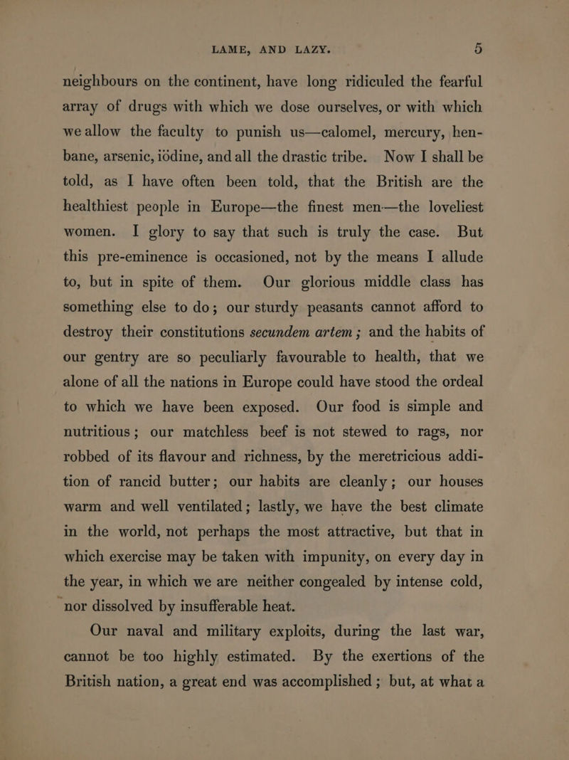 neighbours on the continent, have long ridiculed the fearful array of drugs with which we dose ourselves, or with which we allow the faculty to punish us—calomel, mercury, hen- bane, arsenic, i0dine, and all the drastic tribe. Now I shall be told, as I have often been told, that the British are the healthiest people in Europe—the finest men—the loveliest women. I glory to say that such is truly the case. But this pre-eminence is occasioned, not by the means I allude to, but in spite of them. Our glorious middle class has something else to do; our sturdy peasants cannot afford to destroy their constitutions secundem artem ; and the habits of our gentry are so peculiarly favourable to health, that we alone of all the nations in Europe could have stood the ordeal to which we have been exposed. Our food is simple and nutritious ; our matchless beef is not stewed to rags, nor robbed of its flavour and richness, by the meretricious addi- tion of rancid butter; our habits are cleanly; our houses warm and well ventilated; lastly, we have the best climate in the world, not perhaps the most attractive, but that in which exercise may be taken with impunity, on every day in the year, in which we are neither congealed by intense cold, “nor dissolved by insufferable heat. Our naval and military exploits, during the last war, cannot be too highly estimated. By the exertions of the British nation, a great end was accomplished ; but, at what a