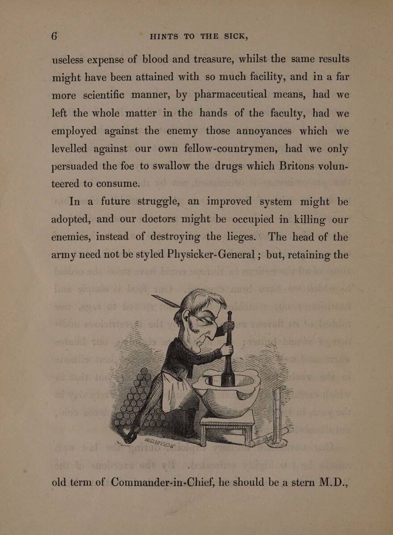 useless expense of blood and treasure, whilst the same results might have been attained with so much facility, and in a far more scientific manner, by pharmaceutical means, had we left the whole matter in the hands of the faculty, had we employed against the enemy those annoyances which we levelled against our own fellow-countrymen, had we only persuaded the foe to swallow the drugs which Britons volun- teered to consume. In a future struggle, an improved system might be adopted, and our doctors might be occupied in killing our enemies, instead of destroying the lieges.‘ The head of the army need not be styled Physicker-General ; but, retaining the old term of Commander-in-Chief, he should be a stern M.D.,