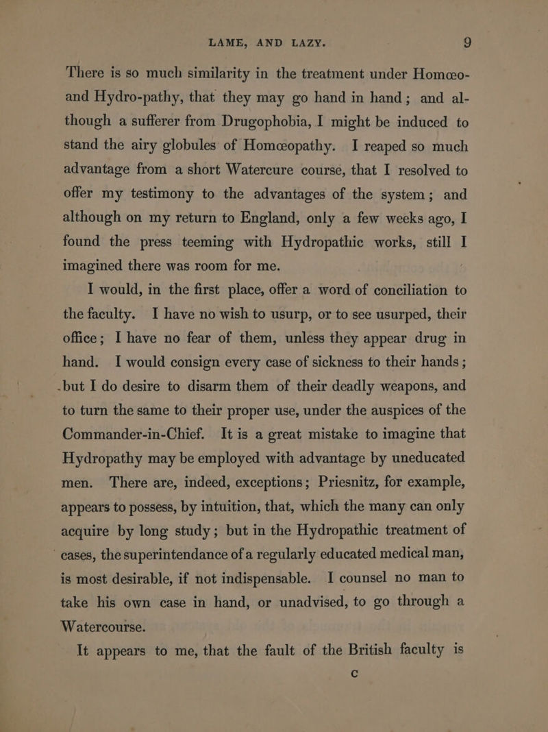 There is so much similarity in the treatment under Homeeo- and Hydro-pathy, that they may go hand in hand; and al- though a sufferer from Drugophobia, I might be induced to stand the airy globules of Homeopathy. I reaped so much advantage from a short Watercure course, that I resolved to offer my testimony to the advantages of the system; and although on my return to England, only a few weeks ago, I found the press teeming with Hydropathic works, still I imagined there was room for me. I would, in the first place, offer a word of conciliation to the faculty. I have no wish to usurp, or to see usurped, their office; I have no fear of them, unless they appear drug in hand. I would consign every case of sickness to their hands ; -but I do desire to disarm them of their deadly weapons, and to turn the same to their proper use, under the auspices of the Commander-in-Chief. It is a great mistake to imagine that Hydropathy may be employed with advantage by uneducated men. ‘There are, indeed, exceptions; Priesnitz, for example, appears to possess, by intuition, that, which the many can only acquire by long study; but in the Hydropathic treatment of cases, the superintendance ofa regularly educated medical man, is most desirable, if not indispensable. I counsel no man to take his own case in hand, or unadvised, to go through a Watercourse. It appears to me, that the fault of the British faculty 1s c