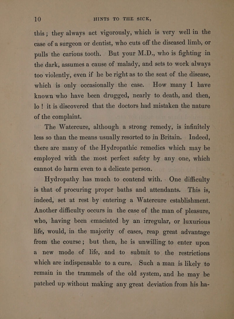 this; they always act vigorously, which is very well in the case of a surgeon or dentist, who cuts off the diseased limb, or pulls the carious tooth. But your M.D., who is fighting in the dark, assumes a cause of malady, and sets to work always too violently, even if he be right as to the seat of the disease, which is only occasionally the case. How many I have known who have been drugged, nearly to death, and then, lo! it is discovered that the doctors had mistaken the nature of the complaint. The Watercure, although a strong remedy, is infinitely less so than the means usually resorted to in Britam. Indeed, there are many of the Hydropathic remedies which may be employed with the most perfect safety by any one, which cannot do harm even to a delicate person. Hydropathy has much to contend with. . One difficulty is that of procuring proper baths and attendants. This is, indeed, set at rest by entering a Watercure establishment. Another difficulty occurs in the case of the man of pleasure, who, having been emaciated by an irregular, or luxurious life, would, in the majority of cases, reap great advantage from the course; but then, he is unwilling to enter upon a new mode of life, and to submit to the restrictions which are indispensable to a cure. Such a man is likely to remain in the trammels of the old system, and he may be patched up without making any great deviation from his ha-