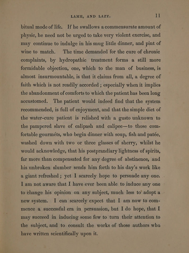 bitual mode of life. If he swallows a commensurate amount of physic, he need not be urged to take very violent exercise, and may continue to indulge in his snug little dinner, and pint of wine to match. The time demanded for the cure of chronic complaints, by hydropathic treatment forms a still more formidable objection, one, which to the man of business, is almost insurmountable, is that it claims from all, a degree of faith which is not readily accorded ; especially when it implies the abandonment of comforts to which the patient has been long accustomed. ‘The patient would indeed find that the system recommended, is full of enjoyment, and that the simple diet of the water-cure patient is relished with a gusto unknown to the pampered slave of calipash and calipee—to those com- fortable gourméts, who begin dinner with soup, fish and patée, washed down with two or three glasses of sherry, whilst he would acknowledge, that his postprandiary lightness of spirits, far more than compensated for any degree of abstinence, and his unbroken slumber sends him forth to his day’s work like a giant refreshed ; yet I scarcely hope to persuade any one. I am not aware that I have ever been able to induce any one to change his opinion on any subject, much less to adopt a new system. I can scarcely expect that 1 am now to com- mence a successful era in persuasion, but I do hope, that I may succeed in inducing some few to turn their attention to the subject, and to consult the works of those authors who have written scientifically upon it.