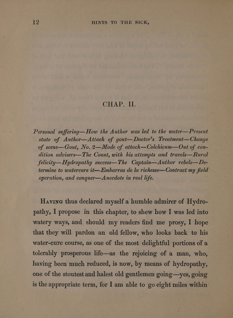 CHAP. II. Personal suffering—How the Author was led to the water— Present state of Author—Attack of gout—Doctor’s Treatment— Change of scene—Giout, No. 2—Mode of attack—Colchicum— Out of con- dition advisers—The Count, with his attempts and travels—Rural felicity—Hydropathy success—The Captain—Author rebels—De- termine to watercure tt—Embarras de la richesse— Contract my field operation, and conquer—Anecdote in real life. Havine thus declared myself a humble admirer of Hydro- pathy, I propose in this chapter, to shew how I was led into watery ways, and should my readers find me prosy, I hope that they will pardon an old fellow, who looks back to his water-cure course, as one of the most delightful portions of a tolerably prosperous life—as the rejoicing of a man, who, having been much reduced, is now, by means of hydropathy, one of the stoutest and halest old gentlemen going—yes, going is the appropriate term, for I am able to go eight miles within