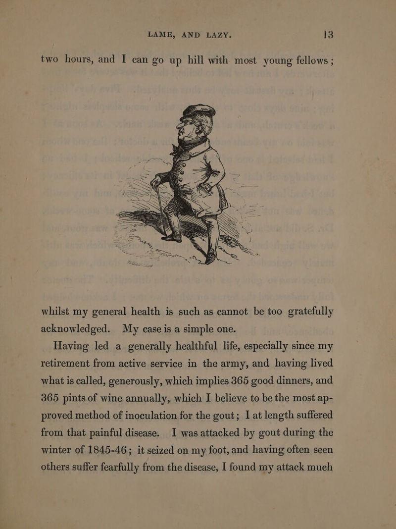 two hours, and I can go up hill with most young fellows ; whilst my general health is such as cannot be too gratefully acknowledged. My case is a simple one. Having led a generally healthful life, especially since my retirement from active service in the army, and having lived what is called, generously, which implies 365 good dinners, and 365 pints of wine annually, which I believe to be the most ap- proved method of inoculation for the gout; I at length suffered from that painful disease. I was attacked by gout during the winter of 1845-46; it seized on my foot, and having often seen others suffer fearfully from the disease, I found my attack much