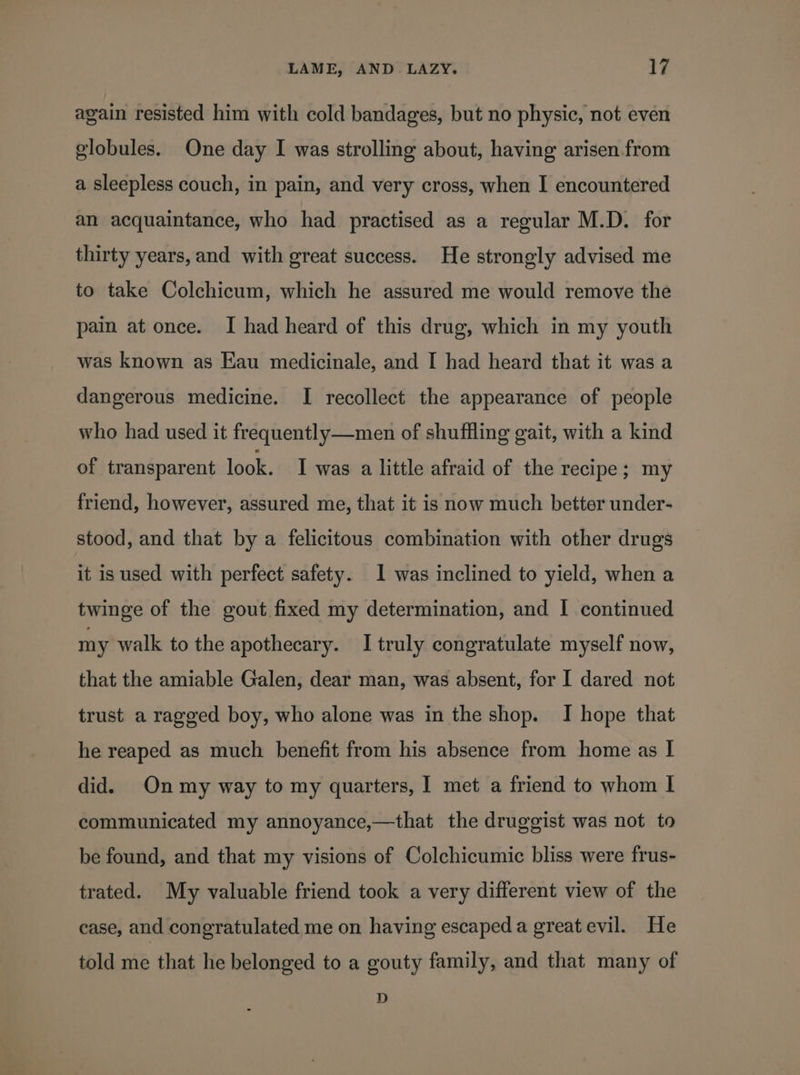 again resisted him with cold bandages, but no physic, not even globules. One day I was strolling about, having arisen from a sleepless couch, in pain, and very cross, when I encountered an acquaintance, who had practised as a regular M.D. for thirty years, and with great success. He strongly advised me to take Colchicum, which he assured me would remove the pain at once. I had heard of this drug, which in my youth was known as Eau medicinale, and I had heard that it was a dangerous medicine. I recollect the appearance of people who had used it frequently—men of shuffling gait, with a kind of transparent look. I was a little afraid of the recipe; my friend, however, assured me, that it is now much better under- stood, and that by a felicitous combination with other drugs it is used with perfect safety. 1 was inclined to yield, when a twinge of the gout fixed my determination, and I continued my walk to the apothecary. I truly congratulate myself now, that the amiable Galen, dear man, was absent, for I dared not trust a ragged boy, who alone was in the shop. I hope that he reaped as much benefit from his absence from home as I did. Onmy way to my quarters, 1 met a friend to whom I communicated my annoyance,—that the druggist was not to be found, and that my visions of Colchicumic bliss were frus- trated. My valuable friend took a very different view of the case, and congratulated me on having escaped a greatevil. He told me that he belonged to a gouty family, and that many of D