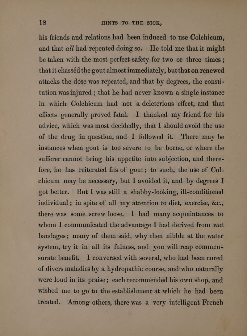 his friends and relations had been induced to use Colchicum, and that all had repented doing so. He told me that.it might be taken with the most perfect safety for two or three times ; that it chasséd the gout almost immediately, but that on renewed attacks the dose was repeated, and that by degrees, the consti- tution was injured ; that he had never known a single instance in which Colchicum had not a deleterious effect, and that effects generally proved fatal. I thanked my friend for his advice, which was most decidedly, that I should avoid the use of the drug in question, and I followed it. ‘There may be instances when gout is too severe to be \borne, or where the sufferer cannot bring his appetite into subjection, and there- fore, he has reiterated fits of gout; to such, the use of Col- chicum may be necessary, but I avoided it, and by degrees I got better. But I was still a shabby-looking, ill-conditioned individual ; in spite of all my attention to diet, exercise, &amp;c., there was some screw loose. I had many acquaintances to whom I communicated the advantage I had derived from wet bandages; many of them said, why then nibble at the water system, try it in all its fulness, and you will reap commen- surate benefit. I conversed with several, who had been cured of divers maladies by a hydropathic course, and who naturally were loud in its praise; each recommended his own shop, and wished me to go to the establishment at which he had been treated. Among others, there was a very intelligent French