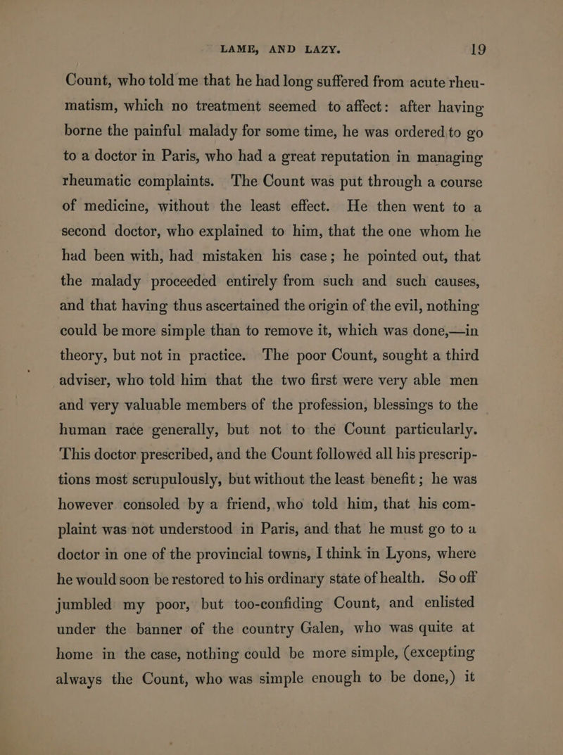 Count, who told me that he had long suffered from acute rheu- matism, which no treatment seemed to affect: after having borne the painful malady for some time, he was ordered. to go to a doctor in Paris, who had a great reputation in managing rheumatic complaints. The Count was put through a course of medicine, without the least effect. He then went to a second doctor, who explained to him, that the one whom he had been with, had mistaken his case; he pointed out, that the malady proceeded entirely from such and such causes, and that having thus ascertained the origin of the evil, nothing could be more simple than to remove it, which was done,—in theory, but not in practice. The poor Count, sought a third adviser, who told him that the two first were very able men and very valuable members of the profession, blessings to the human race generally, but not to the Count particularly. This doctor prescribed, and the Count followed all his prescrip- tions most scrupulously, but without the least benefit; he was however consoled by a friend, who told him, that his com- plaint was not understood in Paris, and that he must go to a doctor in one of the provincial towns, I think in Lyons, where he would soon be restored to his ordinary state of health. So off jumbled my poor, but too-confiding Count, and enlisted under the banner of the country Galen, who was quite at home in the case, nothing could be more simple, (excepting always the Count, who was simple enough to be done,) it