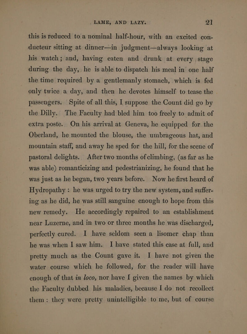 this is reduced to a nominal half-hour, with an excited con- ducteur sitting at dinner—in judgment—always looking at his watch; and, having eaten and drunk at every stage during the day, he is able to dispatch his meal in’ one half the time required by a gentlemanly stomach, which is fed only twice a day, and then he devotes himself to tease the © passengers. Spite of all this, I suppose the Count did go by the Dilly. The Faculty had bled him too freely to admit of extra poste. On his arrival at Geneva, he equipped for the Oberland, he mounted the blouse, the umbrageous hat, and mountain staff, and away he sped for the hill, for the scene of pastoral delights. After two months of climbing, (as far as he was able) romanticizing and pedestrianizing, he found that he was just as he began, two years before. Now he first heard of Hydropathy : he was urged to try the new system, and suffer- ing as he did, he was still sanguine enough to hope from this new remedy. He accordingly repaired to an establishment near Luzerne, and in two or three months he was discharged, perfectly cured. I have seldom seen a lisomer chap than he was when I saw him. I have stated this case at full, and pretty much as the Count gave it. I have not given the water course which he followed, for the reader will have enough of that an loco, nor have I given the names by which the Faculty dubbed his maladies, because I do not recollect them: they were pretty unintelligible to me, but of course