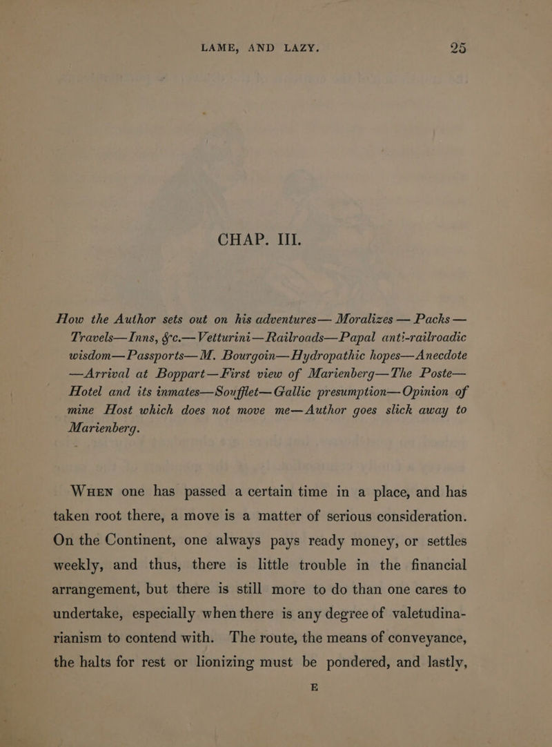 CHAP. III. How the Author sets out on his adventures— Moralizes — Packs — Travels—Inns, §-c.— Vetturint—Railroads—Papal anti-railroadic wisdom— Passports— M. Bourgoin—Hydropathic hopes—Anecdote —Arrival at Boppart—First view of Marienberg—The Poste— Hotel and its inmates—Soufflet— Gallic presumption— Opinion of mine Host which does not move me—Author goes slick away to Marienberg. Wuen one has passed a certain time in a place, and has taken root there, a move is a matter of serious consideration. On the Continent, one always pays ready money, or settles weekly, and thus, there is little trouble in the financial arrangement, but there is still more to do than one cares to undertake, especially when there is any degree of valetudina- rianism to contend with. The route, the means of conveyance, the halts for rest or lionizing must be pondered, and lastly, E