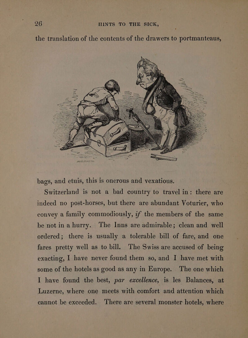 the translation of the contents of the drawers to portmanteaus, bags, and etuis, this is onerous and vexatious. Switzerland is not a bad country to travel in: there are indeed no post-horses, but there are abundant Voturier, who convey a family commodiously, 7f the members of the same be not ina hurry. The Inns are admirable; clean and well ordered; there is usually a tolerable bill of fare, and one fares pretty well as to bill. The Swiss are accused of being exacting, | have never found them so, and I have met with some of the hotels as good as any in Europe. The one which I have found the best, par excellence, is les Balances, at Luzerne, where one meets with comfort and attention which cannot be exceeded. ‘There are several monster hotels, where
