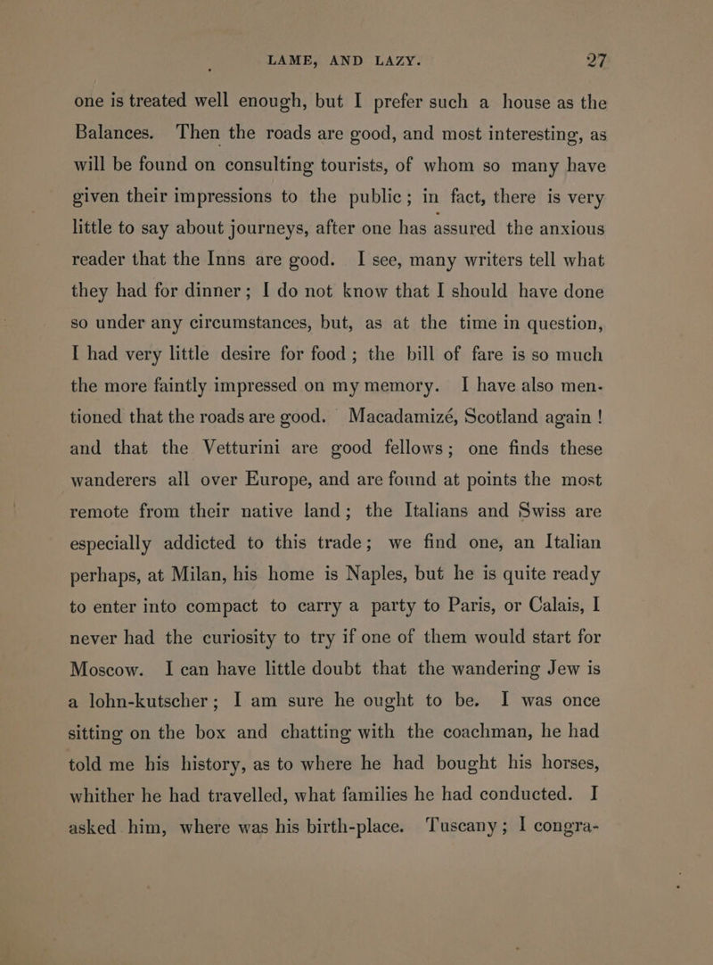 one is treated well enough, but I prefer such a house as the Balances. ‘Then the roads are good, and most interesting, as will be found on consulting tourists, of whom so many have given their impressions to the public; in fact, there is very little to say about journeys, after one has assured the anxious reader that the Inns are good. I see, many writers tell what they had for dinner; I do not know that I should have done so under any circumstances, but, as at the time in question, I had very little desire for food; the bill of fare is so much the more faintly impressed on my memory. I have also men- tioned that the roads are good. Macadamizé, Scotland again ! and that the Vetturini are good fellows; one finds these wanderers all over Europe, and are found at points the most remote from their native land; the Italians and Swiss are especially addicted to this trade; we find one, an Italian perhaps, at Milan, his home is Naples, but he is quite ready to enter into compact to carry a party to Paris, or Calais, I never had the curiosity to try if one of them would start for Moscow. I can have little doubt that the wandering Jew is a lohn-kutscher; I am sure he ought to be. I was once sitting on the box and chatting with the coachman, he had told me his history, as to where he had bought his horses, whither he had travelled, what families he had conducted. I asked him, where was his birth-place. Tuscany; I congra-